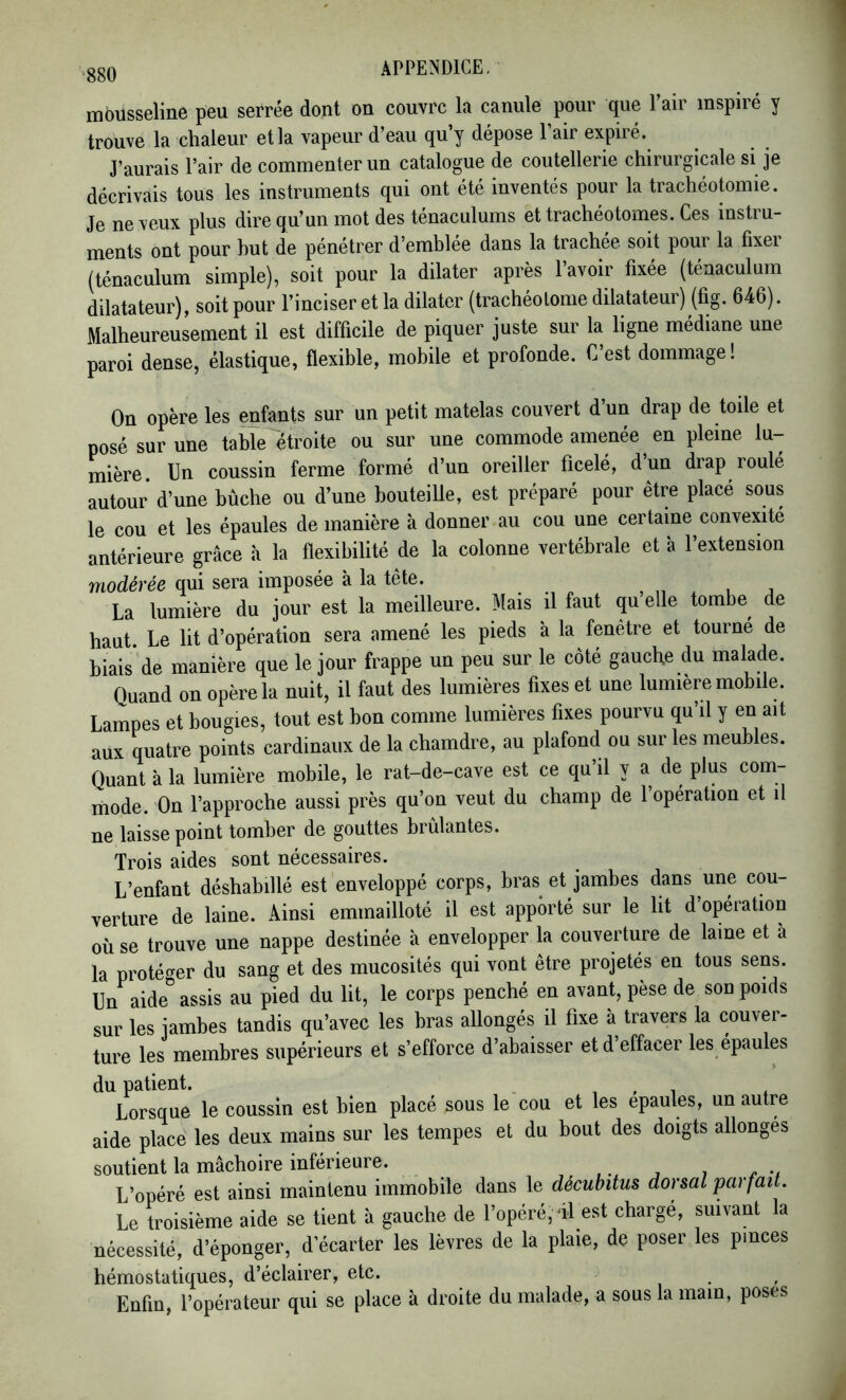 ggo APPE^^DICE. mbusseline peu serrée dont on couvre la canule pour que Pair inspiré y trouve la chaleur et la vapeur d’eau qu’y dépose l’air expiré. J’aurais l’air de commenter un catalogue de coutellerie chirurgicale si je décrivais tous les instruments qui ont été inventés pour la trachéotomie. Je neveux plus dire qu’un mot des ténaculums ettrachéotomes. Ces instru- ments ont pour but de pénétrer d’emblée dans la trachée soit pour la fixer (ténaculum simple), soit pour la dilater après 1 avoir fixée (ténaculum dilatateur), soit pour l’inciser et la dilater (trachéolonie dilatateur) (fig. 646). Malheureusement il est difficile de piquer juste sur la ligne médiane une paroi dense, élastique, flexible, mobile et profonde. C est dommage ! On opère les enfants sur un petit matelas couvert d’un drap de toile et posé sur une table étroite ou sur une commode amenée en pleine lu- mière. Un coussin ferme formé d’un oreiller ficelé, d’un drap roulé autour d’une bûche ou d’une bouteille, est préparé pour être placé sous le cou et les épaules de manière à donner au cou une certaine convexité antérieure grâce à la flexibilité de la colonne vertébrale et à l’extension modérée qui sera imposée à la tête. , , La lumière du jour est la meilleure. Mais il faut qu elle tombe^ de haut Le lit d’opération sera amené les pieds à la fenêtre et tourné de biais* de manière que le jour frappe un peu sur le côté gauche du malade. Quand on opère la nuit, il faut des lumières fixes et une lumière mobile. Lampes et bougies, tout est bon comme lumières fixes pourvu qu’il y en ait aux quatre points cardinaux de la chamdre, au plafond ou sur les meubles. Quant à la lumière mobile, le rat-de-cave est ce qu’il y a de plus com- mode. On l’approche aussi près qu’on veut du champ de 1 opération et il ne laisse point tomber de gouttes brûlantes. Trois aides sont nécessaires. L’enfant déshabillé est enveloppé corps, bras et jambes dans une cou- verture de laine. Ainsi emmailloté il est apporté sur le lit d’opération où se trouve une nappe destinée à envelopper la couverture de laine et à la protéf^er du sang et des mucosités qui vont être projetés en tous sens. Un^aide” assis au pied du lit, le corps penché en avant, pèse de son poids sur les jambes tandis qu’avec les bras allongés il fixe à travers la couver- ture les membres supérieurs et s’efforce d’abaisser et d’effacer les épaules du patient. _ , , i , Lorsque le coussin est bien placé sous le cou et les épaulés, un autre aide place les deux mains sur les tempes et du bout des doigts allonges soutient la mâchoire inférieure. ,, j /< •/ L’opéré est ainsi maintenu immobile dans le décubitus dorsal parfait. Le troisième aide se tient à gauche de l’opéré, al est charge, suivant la nécessité, d’éponger, d’écarter les lèvres de la plaie, de poser les pinces hémostatiques, d’éclairer, etc. Enfin, l’opérateur qui se place à droite du malade, a sous la main, poses