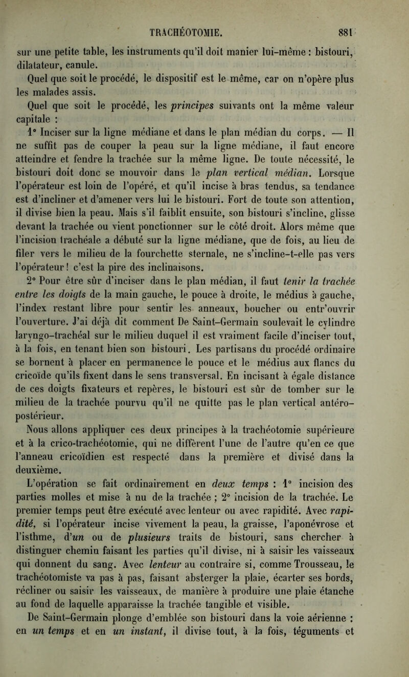 sur une petite table, les instruments qu’il doit manier lui-même : bistouri, dilatateur, canule. Quel que soit le procédé, le dispositif est le même, car on n’opère plus les malades assis. Quel que soit le procédé, les principes suivants ont la même valeur capitale : 1® Inciser sur la ligne médiane et dans le plan médian du corps. — Il ne suffît pas de couper la peau sur la ligne médiane, il faut encore atteindre et fendre la trachée sur la même ligne. De toute nécessité, le bistouri doit donc se mouvoir dans le plan vertical médian. Lorsque l’opérateur est loin de l’opéré, et qu’il incise à bras tendus, sa tendance est d’incliner et d’amener vers lui le bistouri. Fort de toute son attention, il divise bien la peau. Mais s'il faiblit ensuite, son bistouri s’incline, glisse devant la trachée ou vient ponctionner sur le côté droit. Alors même que l’incision trachéale a débuté sur la ligne médiane, que de fois, au lieu de filer vers le milieu de la fourchette sternale, ne s’incline-t-elle pas vers l’opérateur! c’est la pire des inclinaisons. 2° Pour être sûr d’inciser dans le plan médian, il faut tenir la trachée entre les doigts de la main gauche, le pouce à droite, le médius à gauche, l’index restant libre pour sentir les anneaux, boucher ou entr’ouvrir l’ouverture. J’ai déjà dit comment De Saint-Germain soulevait le cylindre laryngo-trachéal sur le milieu duquel il est vraiment facile d’inciser tout, à la fois, en tenant bien son bistouri. Les partisans du procédé ordinaire se bornent à placer en permanence le pouce et le médius aux flancs du cricoïde qu’ils fixent dans le sens transversal. En incisant à égale distance de ces doigts fixateurs et repères, le bistouri est sûr de tomber sur le milieu de la trachée pourvu qu’il ne quitte pas le plan vertical antéro- postérieur. Nous allons appliquer ces deux principes à la trachéotomie supérieure et à la crico-trachéotomie, qui ne diffèrent l’une de l’autre qu’en ce que l’anneau cricoïdien est respecté dans la première et divisé dans la deuxième. L’opération se fait ordinairement en deux temps : 1® incision des parties molles et mise à nu de la trachée ; 2° incision de la trachée. Le premier temps peut être exécuté avec lenteur ou avec rapidité. Avec rapi- dité. si l’opérateur incise vivement la peau, la graisse, l’aponévrose et l’isthme, A'un ou de plusieurs traits de bistouri, sans chercher h distinguer chemin faisant les parties qu’il divise, ni à saisir les vaisseaux qui donnent du sang. Avec lenteur au contraire si, comme Trousseau, le trachéotomiste va pas à pas, faisant absterger la plaie, écarter ses bords, récliner ou saisir les vaisseaux, de manière à produire une plaie étanche au fond de laquelle apparaisse la trachée tangible et visible. De Saint-Germain plonge d’emblée son bistouri dans la voie aérienne : en un temps et en un instant, il divise tout, à la fois, téguments et