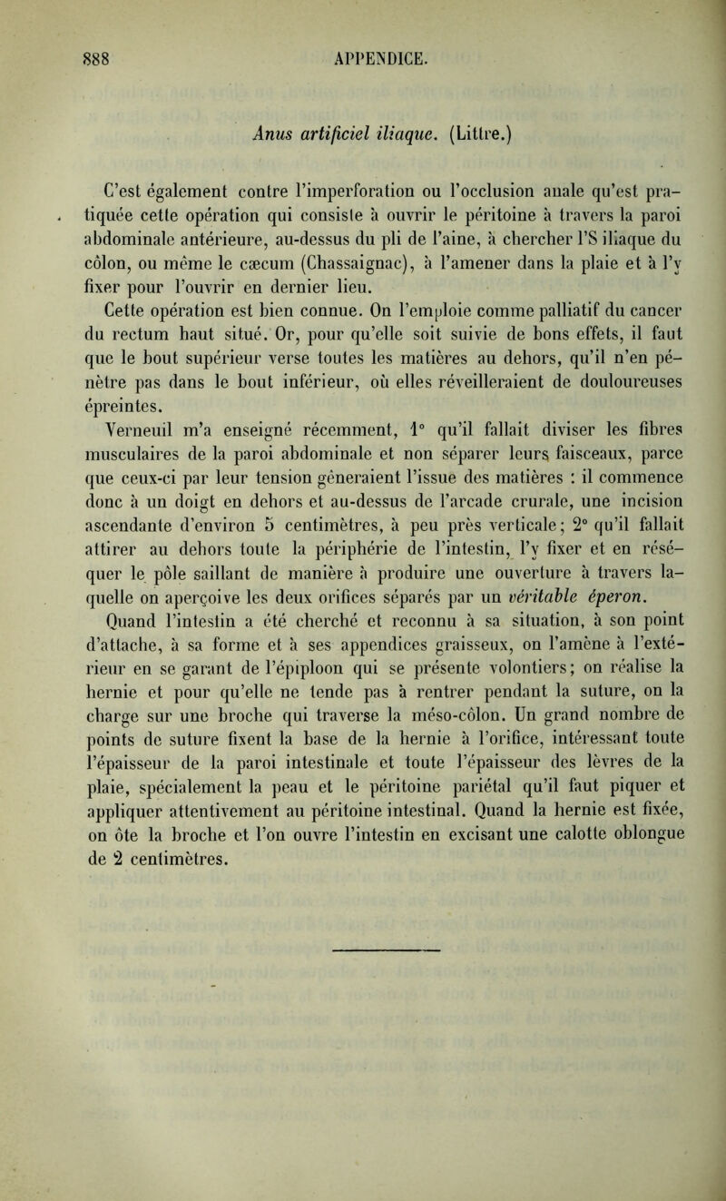 Anus artificiel iliaque. (Litlre.) C’est également contre l’imperforation ou l’occlusion anale qu’est pra- tiquée cette opération qui consiste à ouvrir le péritoine à travers la paroi abdominale antérieure, au-dessus du pli de Paine, à chercher PS iliaque du côlon, ou même le cæcum (Chassaignac), à l’amener dans la plaie et à Py fixer pour l’ouvrir en dernier lieu. Cette opération est bien connue. On l’emploie comme palliatif du cancer du rectum haut situé. Or, pour qu’elle soit suivie de bons effets, il faut que le bout supérieur verse toutes les matières au dehors, qu’il n’en pé- nètre pas dans le bout inférieur, où elles réveilleraient de douloureuses épreintes. Verneuil m’a enseigné récemment, 1“ qu’il fallait diviser les fibres musculaires de la paroi abdominale et non séparer leurs faisceaux, parce que ceux-ci par leur tension gêneraient l’issue des matières : il commence donc à un doigt en dehors et au-dessus de l’arcade crurale, une incision ascendante d’environ 5 centimètres, à peu près verticale; 2° qu’il fallait attirer au dehors toute la périphérie de l’intestin, Py fixer et en résé- quer le pôle saillant de manière à produire une ouverture à travers la- quelle on aperçoive les deux orifices séparés par un véritable éperon. Quand l’infestin a été cherché et reconnu à sa situation, à son point d’attache, à sa forme et h ses appendices graisseux, on l’amène à l’exté- rieur en se garant de l’épiploon qui se présente volontiers; on réalise la hernie et pour qu’elle ne tende pas à rentrer pendant la suture, on la charge sur une broche qui traverse la méso-côlon. Un grand nombre de points de suture fixent la base de la hernie à l’orifice, intéressant toute l’épaisseur de la paroi intestinale et toute l’épaisseur des lèvres de la plaie, spécialement la peau et le péritoine pariétal qu’il faut piquer et appliquer attentivement au péritoine intestinal. Quand la hernie est fixée, on ôte la broche et l’on ouvre l’intestin en excisant une calotte oblongue de 2 centimètres.