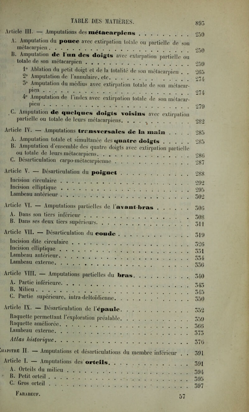 895 Article III. — Amputations des métacarpiens A. Amputation du pouce avec extirpation totale ou partielle de son métacarpien B. Amputation de l’un des doigts avec extirpation partielle ou totale de son métacarpien 1° Ablation du petit doigt et de la totalité de son métacarpien . 2° Amputation de l’annulaire, etc 5“ Amputation du médius avec extirpation totale de son métacar- pien 4“ Amputation de l’index avec extirpation totale de son métacar- pien C. Amputation de quelques doigts voisins avec extirpation partielle ou totale de leurs métacarpiens Al ticle IV. Amputations trr'nsversules de la main .... A. Amputation totale et simultanée des quatre doigts B. Amputation d’ensemble des quatre doigts avec extirpation partielle ou totale de leurs métacarpiens C. Désarticulation carpo-métacarpienne 250 250 250 265 274 274 279 282 285 285 286 287 Article V. — Désarticulation du poignet Incision circulaire ... Incision elliptique - Lambeau antérieur Article VI. Amputations partielles de l’avant-bras A. Dans son tiers inférieur B. Dans ses deux tiers supérieui-s Article VII. — Désarticulation du coude Incision dite circulaire Incision elliptique Lambeau antérieur. Lambeau externe. . . Al ticle VIII. Amputations partielles du bras A. Partie inférieure B. Milieu C. Partie supérieure, iiitra-delto'idienne • . . . Article IX. — Désarticulation de l’épaule Raquette permettant l’exploration préalable Raquette améliorée Lambeau externe Atlas historique 288 292 205 502 500 508 5H 519 526 551 554 556 540 545 545 550 552 559 566 575 576 iiAPiTRE II. Amputations et désarticulations du membre inférieur . . Article I. — Amputations des'orteils. . A. Orteils du milieu ' B. Petit orteil C. Gros orteil .... 591 591 594 595 597 Farabeuf. 57