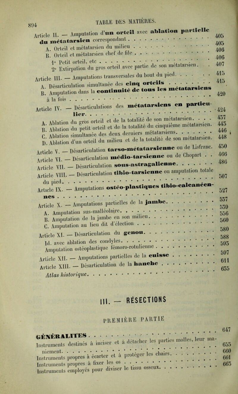 Article II. - Amputation d’..n orteil avec ablation partielle du métatarsien correspondant A. Orteil et métatarsien du milieu B. Orteil et métatarsien cLef de file 1“ Petit orteil, etc ’ 't \ 2» Extirpation du gros orteil avec partie de son métatarsien. . Article IIP — Amputations transversales du bout du pied A ripsiarticulation simultanée des cinq orteils ' t la continuité de ton* lea métatara.ena à la lois . . . • Article IV. - Désarticulations des métatarsiens en part.cn- lier A Ablation du gros orteil et de la totalité de son métatarsien . . . B wZ du petit orteil et de la totalité du cinquième metatai-sien. r Ablation simultanée des deux derniers métatarsiens. . . . • • d’. Ablation d’un orteil du milieu et de la totalité de son metataiMe . Article V. — Désarticulation tarso-métatarsienne ou de Lislranc. Article AI. - Désarticulation médio-tarsienne ou de Cliopart . . Article AIL — Désarticulation sous-astragalienne. . . . Article AIII. - Désarticulation tibîo-tarsienne ou amputation totale - Amputations ostéo-plastîques tîbio-calcanéen- Article X. — Amputations partielles de la jambe A. Amputation sus-malléolaire. • • ; B. Amputation de la jambe en son milieu G. Amputation au lieu dit d’élection Article XL — Désarticulation du genou Ici. avec ablation des condyles. ...... Amputation ostéoplastique lémoro-rotulienne Article XII. — Amputations partielles de la cuisse Article XIII. — Désarticulation de la hanche . Atlas historique 405 405 406 406 407 415 415 420 • 424 457 445 446 J 448 450 466 486 507 527 557 559 556 560 580 588 595 597 611 655 — RÉSECTIONS première partie 647 'à 'ineiJer’ et ù délacbcr les parties molles, leur ma- niement i* c Instruments propres à écarter et a prote^ei 661 Instruments propres à fixer les os . . . * • * ' ' * . . . . 66^ Instruments employés pour diviser le tissu osseux. • • • • *