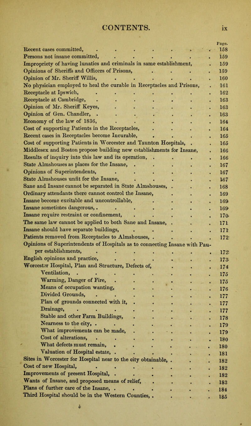 Recent cases committed, Persons not insane committed, Impropriety of having lunatics and criminals in same establishment Opinions of Sheriffs and Officers of Prisons, Opinion of Mr. Sheriff Willis, No physician employed to heal the curable in Receptacles and Priso: Receptacle at Ipswich, Receptacle at Cambridge, Opinion of Mr. Sheriff Keyes, Opinion of Gen. Chandler, . Economy of the law of 1836, Cost of supporting Patients in the Receptacles, Recent cases in Receptacles become Incurable, . Cost of supporting Patients in Worcester and Taunton Hospitals, Middlesex and Boston propose building new establishments for Insane, Results of inquiry into this law and its operation, . State Almshouses as places for the Insane, Opinions of Superintendents, State Almshouses unfit for the Insane, Sane and Insane cannot be separated in State Almshouses, Ordinary attendants there cannot control the Insane, Insane become excitable and uncontrollable, Insane sometimes dangerous,.... Insane require restraint or confinement, The same law cannot be applied to both Sane and Insane, Insane should have separate buildings, Patients removed from Receptacles to Almshouses, . Opinions of Superintendents of Hospitals as to connecting Insane with Pau per establishments, .... English opinions and practice, Worcester Hospital, Plan and Structure, Defects of, Ventilation, ..... Warming, Danger of Fire, Means of occupation wanting, Divided Grounds, .... Plan of grounds connected with it, . Drainage, ..... Stable and other Farm Buildings, Nearness to the city, .... What improvements can be made, Cost of alterations, .... What defects must remain, . Valuation of Hospital estate, . Sites in Worcester for Hospital near to the city obtainable, Cost of new Hospital, .... Improvements of present Hospital, . Wants of Insane, and proposed means of relief, Plans of further care of the Insane, . . Third Hospital should be in the Western Counties, . Page. 158 159 159 159 160 161 162 163 163 163 164 164 165 165 166 166 167 167 167 168 169 169 169 179 171 171 172: 172: 173- 174 175 175 176 177 177 177 178 179 179 180 180 181 182 182 182 183 184 185 b