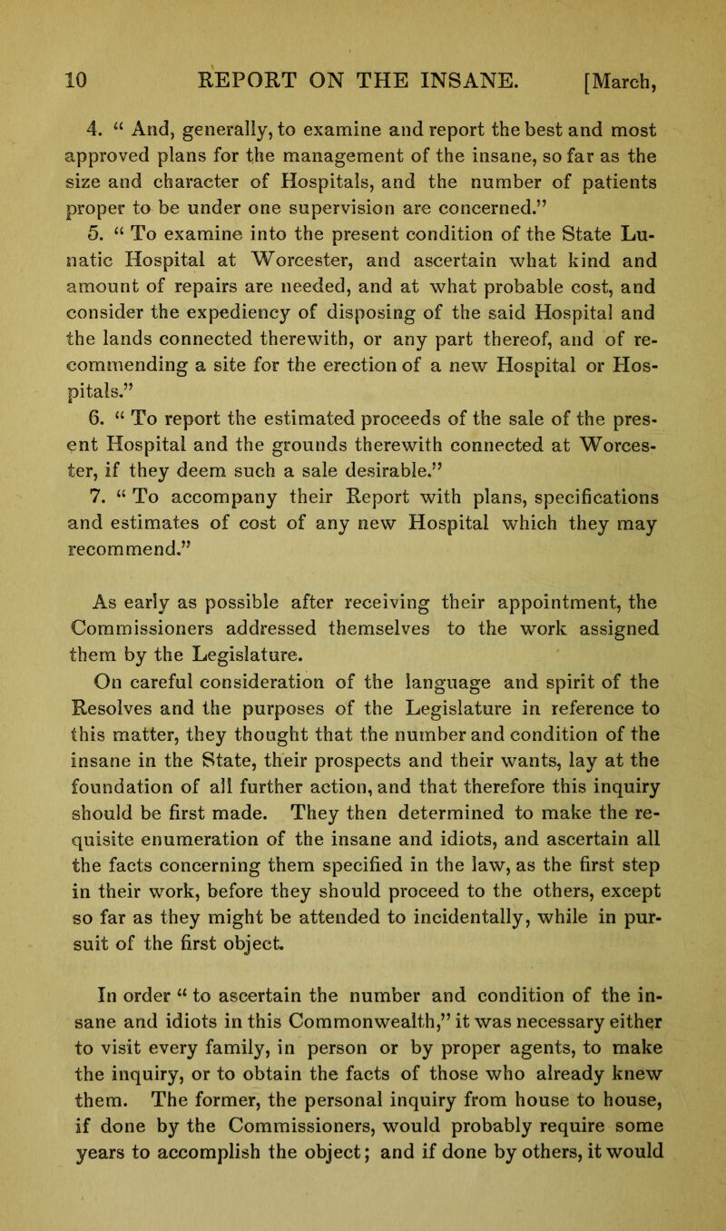 4. “ And, generally, to examine and report the best and most approved plans for the management of the insane, so far as the size and character of Hospitals, and the number of patients proper to be under one supervision are concerned.” 5. “ To examine into the present condition of the State Lu- natic Hospital at Worcester, and ascertain what kind and amount of repairs are needed, and at what probable cost, and consider the expediency of disposing of the said Hospital and the lands connected therewith, or any part thereof, and of re- commending a site for the erection of a new Hospital or Hos- pitals.” 6. “ To report the estimated proceeds of the sale of the pres- ent Hospital and the grounds therewith connected at Worces- ter, if they deem such a sale desirable.” 7. “ To accompany their Report with plans, specifications and estimates of cost of any new Hospital which they may recommend.” As early as possible after receiving their appointment, the Commissioners addressed themselves to the work assigned them by the Legislature. On careful consideration of the language and spirit of the Resolves and the purposes of the Legislature in reference to this matter, they thought that the number and condition of the insane in the State, their prospects and their wants, lay at the foundation of all further action, and that therefore this inquiry should be first made. They then determined to make the re- quisite enumeration of the insane and idiots, and ascertain all the facts concerning them specified in the law, as the first step in their work, before they should proceed to the others, except so far as they might be attended to incidentally, while in pur- suit of the first object. In order “ to ascertain the number and condition of the in- sane and idiots in this Commonwealth,” it was necessary either to visit every family, in person or by proper agents, to make the inquiry, or to obtain the facts of those who already knew them. The former, the personal inquiry from house to house, if done by the Commissioners, would probably require some years to accomplish the object; and if done by others, it would