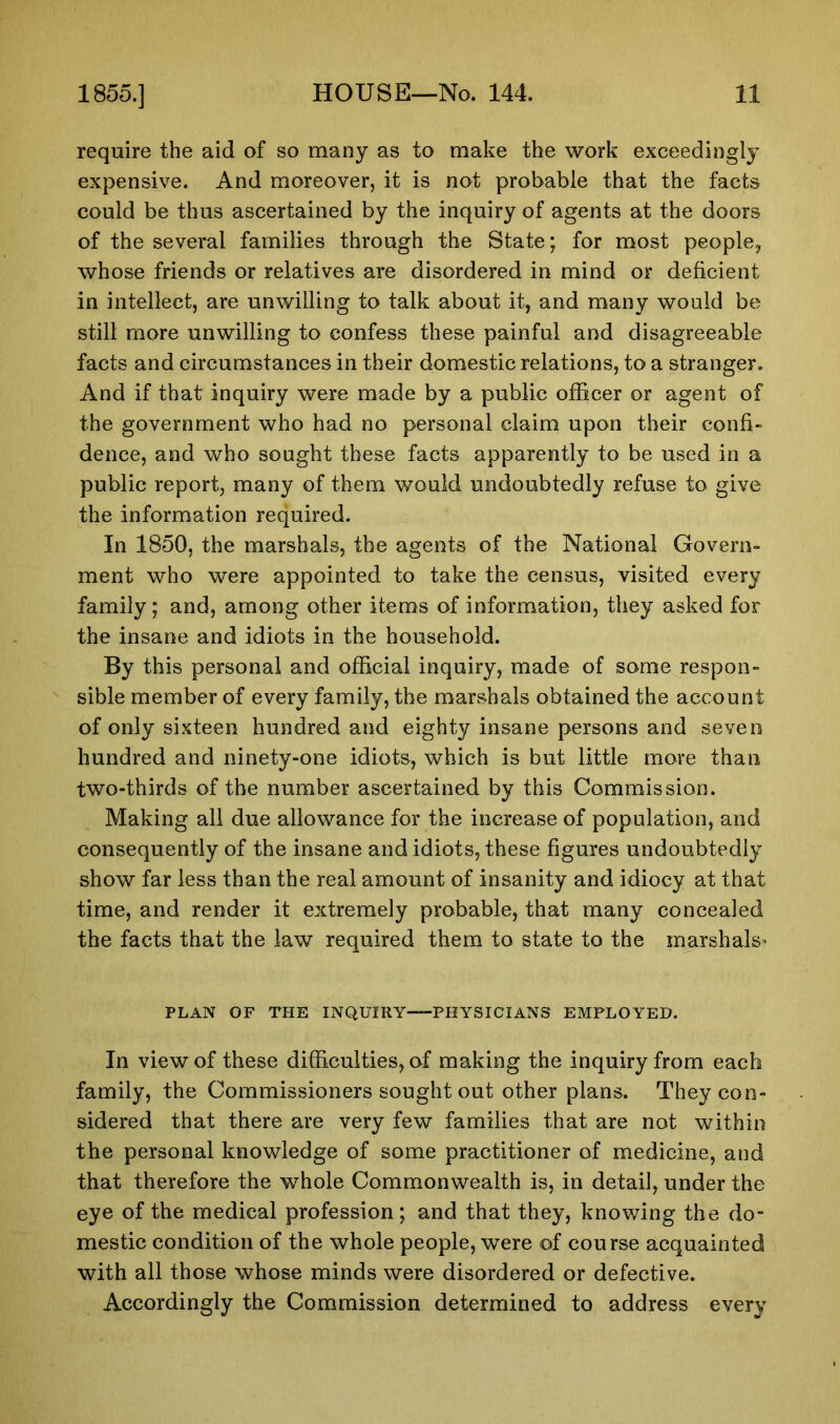 require the aid of so many as to make the work exceedingly expensive. And moreover, it is not probable that the facts could be thus ascertained by the inquiry of agents at the doors of the several families through the State; for most people, whose friends or relatives are disordered in mind or deficient in intellect, are unwilling to talk about it, and many would be still more unwilling to confess these painful and disagreeable facts and circumstances in their domestic relations, to a stranger. And if that inquiry were made by a public officer or agent of the government who had no personal claim upon their confi- dence, and who sought these facts apparently to be used in a public report, many of them would undoubtedly refuse to give the information required. In 1850, the marshals, the agents of the National Govern- ment who were appointed to take the census, visited every family; and, among other items of information, they asked for the insane and idiots in the household. By this personal and official inquiry, made of some respon- sible member of every family, the marshals obtained the account of only sixteen hundred and eighty insane persons and seven hundred and ninety-one idiots, which is but little more than two-thirds of the number ascertained by this Commission. Making all due allowance for the increase of population, and consequently of the insane and idiots, these figures undoubtedly show far less than the real amount of insanity and idiocy at that time, and render it extremely probable, that many concealed the facts that the law required them to state to the marshals* PLAN OF THE INQUIRY—PHYSICIANS EMPLOYED. In view of these difficulties, of making the inquiry from each family, the Commissioners sought out other plans. They con- sidered that there are very few families that are not within the personal knowledge of some practitioner of medicine, and that therefore the whole Commonwealth is, in detail, under the eye of the medical profession; and that they, knowing the do- mestic condition of the whole people, were of course acquainted with all those whose minds were disordered or defective. Accordingly the Commission determined to address every