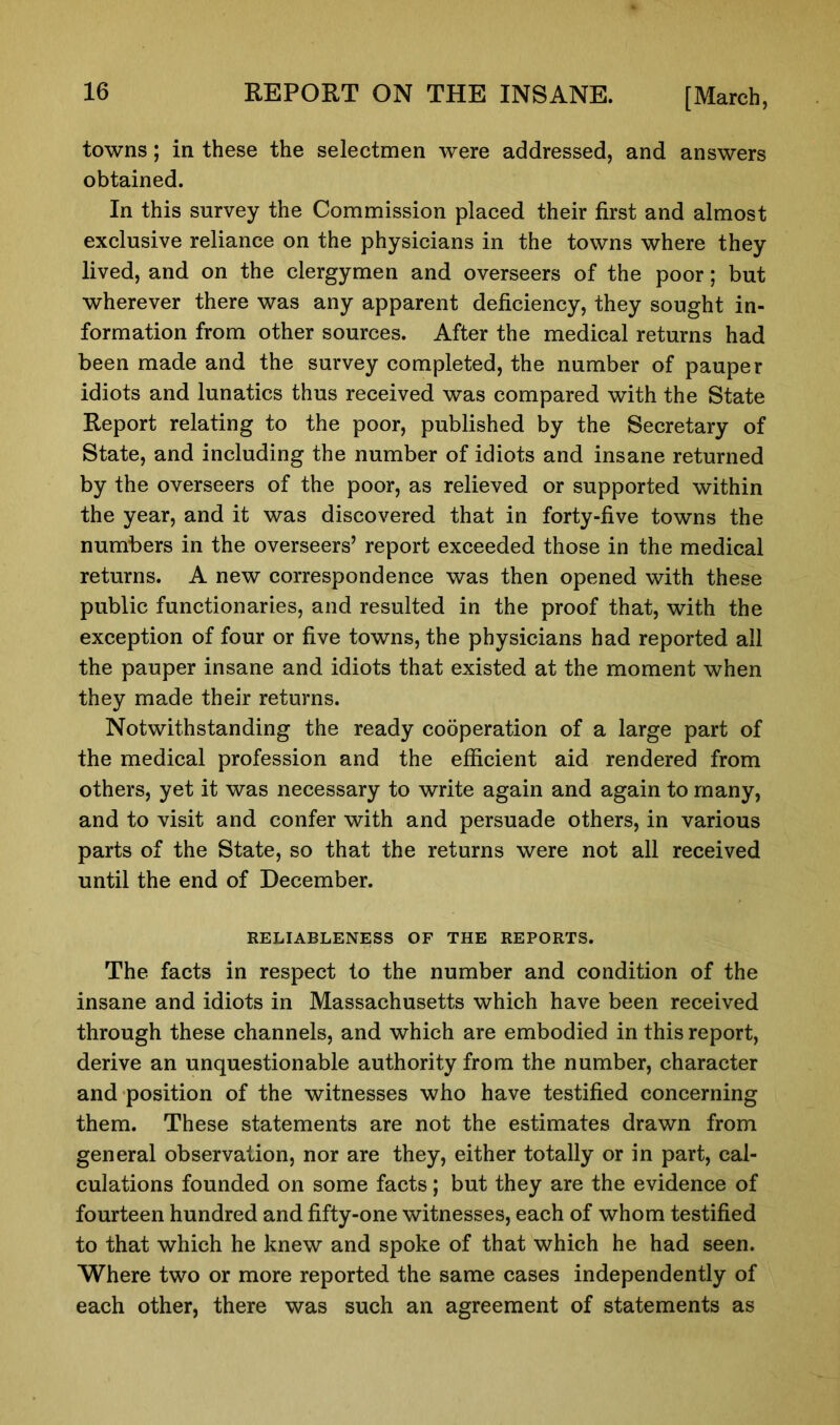 towns; in these the selectmen were addressed, and answers obtained. In this survey the Commission placed their first and almost exclusive reliance on the physicians in the towns where they lived, and on the clergymen and overseers of the poor; but wherever there was any apparent deficiency, they sought in- formation from other sources. After the medical returns had been made and the survey completed, the number of pauper idiots and lunatics thus received was compared with the State Report relating to the poor, published by the Secretary of State, and including the number of idiots and insane returned by the overseers of the poor, as relieved or supported within the year, and it was discovered that in forty-five towns the numbers in the overseers’ report exceeded those in the medical returns. A new correspondence was then opened with these public functionaries, and resulted in the proof that, with the exception of four or five towns, the physicians had reported all the pauper insane and idiots that existed at the moment when they made their returns. Notwithstanding the ready cooperation of a large part of the medical profession and the efficient aid rendered from others, yet it was necessary to write again and again to many, and to visit and confer with and persuade others, in various parts of the State, so that the returns were not all received until the end of December. RELIABLENESS OF THE REPORTS. The facts in respect to the number and condition of the insane and idiots in Massachusetts which have been received through these channels, and which are embodied in this report, derive an unquestionable authority from the number, character and position of the witnesses who have testified concerning them. These statements are not the estimates drawn from general observation, nor are they, either totally or in part, cal- culations founded on some facts; but they are the evidence of fourteen hundred and fifty-one witnesses, each of whom testified to that which he knew and spoke of that which he had seen. Where two or more reported the same cases independently of each other, there was such an agreement of statements as