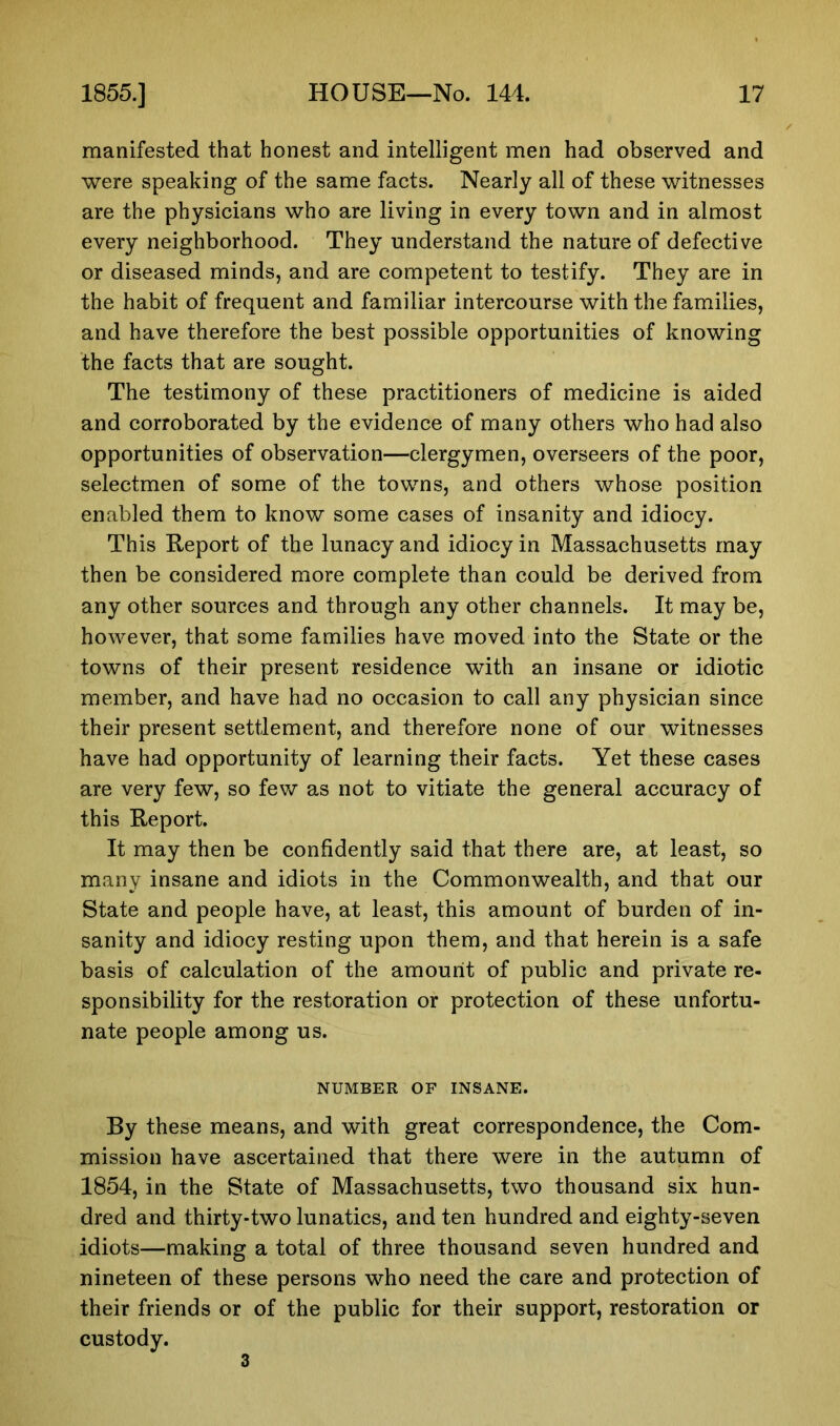 manifested that honest and intelligent men had observed and were speaking of the same facts. Nearly all of these witnesses are the physicians who are living in every town and in almost every neighborhood. They understand the nature of defective or diseased minds, and are competent to testify. They are in the habit of frequent and familiar intercourse with the families, and have therefore the best possible opportunities of knowing the facts that are sought. The testimony of these practitioners of medicine is aided and corroborated by the evidence of many others who had also opportunities of observation—clergymen, overseers of the poor, selectmen of some of the towns, and others whose position enabled them to know some cases of insanity and idiocy. This Report of the lunacy and idiocy in Massachusetts may then be considered more complete than could be derived from any other sources and through any other channels. It may be, however, that some families have moved into the State or the towns of their present residence with an insane or idiotic member, and have had no occasion to call any physician since their present settlement, and therefore none of our witnesses have had opportunity of learning their facts. Yet these cases are very few, so few as not to vitiate the general accuracy of this Report. It may then be confidently said that there are, at least, so many insane and idiots in the Commonwealth, and that our State and people have, at least, this amount of burden of in- sanity and idiocy resting upon them, and that herein is a safe basis of calculation of the amount of public and private re- sponsibility for the restoration or protection of these unfortu- nate people among us. NUMBER OF INSANE. By these means, and with great correspondence, the Com- mission have ascertained that there were in the autumn of 1854, in the State of Massachusetts, two thousand six hun- dred and thirty-two lunatics, and ten hundred and eighty-seven idiots—making a total of three thousand seven hundred and nineteen of these persons who need the care and protection of their friends or of the public for their support, restoration or custody. 3