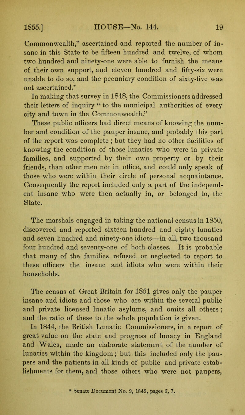 Commonwealth,” ascertained and reported the number of in- sane in this State to be fifteen hundred and twelve, of whom two hundred and ninety-one were able to furnish the means of their own support, and eleven hundred and fifty-six were unable to do so, and the pecuniary condition of sixty-five was not ascertained.* In making that survey in 1848, the Commissioners addressed their letters of inquiry “ to the municipal authorities of every city and town in the Commonwealth.” These public officers had direct means of knowing the num- ber and condition of the pauper insane, and probably this part of the report was complete ; but they had no other facilities of knowing the condition of those lunatics who were in private families, and supported by their own property or by their friends, than other men not in office, and could only speak of those who were within their circle of personal acquaintance. Consequently the report included only a part of the independ- ent insane who were then actually in, or belonged to, the State. The marshals engaged in taking the national census in 1850, discovered and reported sixteen hundred and eighty lunatics and seven hundred and ninety-one idiots—in all, two thousand four hundred and seventy-one of both classes. It is probable that many of the families refused or neglected to report to these officers the insane and idiots who were within their households. The census of Great Britain for 1851 gives only the pauper insane and idiots and those who are within the several public and private licensed lunatic asylums, and omits all others ; and the ratio of these to the whole population is given. In 1844, the British Lunatic Commissioners, in a report of great value on the state and progress of lunacy in England and Wales, made an elaborate statement of the number of lunatics within the kingdom; but this included only the pau- pers and the patients in all kinds of public and private estab- lishments for them, and those others who were not paupers, * Senate Document No. 9, 1849, pages 6‘, 7.