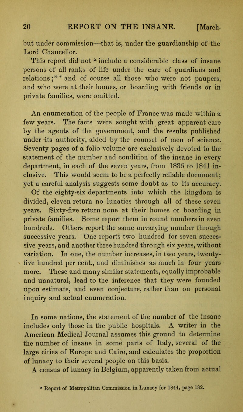 but under commission—that is, under the guardianship of the Lord Chancellor. This report did not “ include a considerable class of insane persons of all ranks of life under the care of guardians and relations;”* and of course all those who were not paupers, and who were at their homes, or boarding with friends or in private families, were omitted. An enumeration of the people of France was made within a few years. The facts were sought with great apparent care by the agents of the government, and the results published under its authority, aided by the counsel of men of science. Seventy pages of a folio volume are exclusively devoted to the statement of the number and condition of the insane in every department, in each of the seven years, from 1836 to 1841 in- clusive. This would seem to be a perfectly reliable document; yet a careful analysis suggests some doubt as to its accuracy. Of the eighty-six departments into which the kingdom is divided, eleven return no lunatics through all of these seven years. Sixty-five return none at their homes or boarding in private families. Some report them in round numbers in even hundreds. Others report the same unvarying number through successive years. One reports two hundred for seven succes- sive years, and another three hundred through six years, without variation. In one, the number increases, in two years, twenty- five hundred per cent, and diminishes as much in four years more. These and many similar statements, equally improbable and unnatural, lead to the inference that they were founded upon estimate, and even conjecture, rather than on personal inquiry and actual enumeration. In some nations, the statement of the number of the insane includes only those in the public hospitals. A writer in the American Medical Journal assumes this ground to determine the number of insane in some parts of Italy, several of the large cities of Europe and Cairo, and calculates the proportion of lunacy to their several people on this basis. A census of lunacy in Belgium, apparently taken from actual * Report of Metropolitan Commission in Lunacy for 1844, page 182.