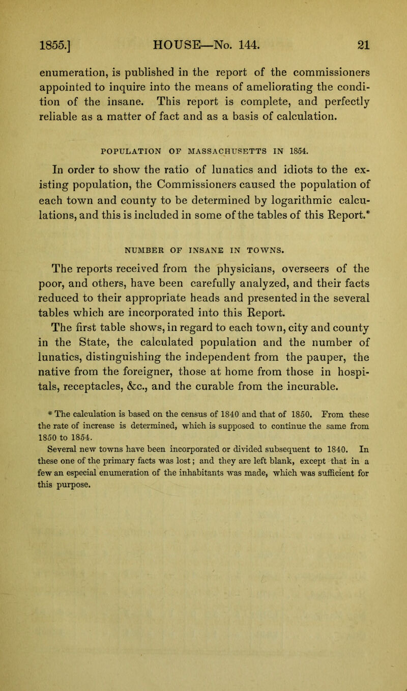 enumeration, is published in the report of the commissioners appointed to inquire into the means of ameliorating the condi- tion of the insane. This report is complete, and perfectly reliable as a matter of fact and as a basis of calculation. POPULATION OF MASSACHUSETTS IN 1854. In order to show the ratio of lunatics and idiots to the ex- isting population, the Commissioners caused the population of each town and county to be determined by logarithmic calcu- lations, and this is included in some of the tables of this Report.* NUMBER OF INSANE IN TOWNS. The reports received from the physicians, overseers of the poor, and others, have been carefully analyzed, and their facts reduced to their appropriate heads and presented in the several tables which are incorporated into this Report. The first table shows, in regard to each town, city and county in the State, the calculated population and the number of lunatics, distinguishing the independent from the pauper, the native from the foreigner, those at home from those in hospi- tals, receptacles, &c., and the curable from the incurable. * The calculation is based on the census of 1840 and that of 1850. From these the rate of increase is determined, which is supposed to continue the same from 1850 to 1854. Several new towns have been incorporated or divided subsequent to 1840. In these one of the primary facts was lost; and they are left blank, except that in a few an especial enumeration of the inhabitants was made, which was sufficient for this purpose.