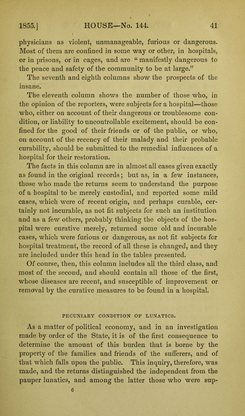 physicians as violent, unmanageable, furious or dangerous. Most of them are confined in some way or other, in hospitals, or in prisons, or in cages, and are “ manifestly dangerous to the peace and safety of the community to be at large.” The seventh and eighth columns show the prospects of the insane. The eleventh column shows the number of those who, in the opinion of the reporters, were subjects for a hospital—those who, either on account of their dangerous or troublesome con- dition, or liability to uncontrollable excitement, should be con- fined for the good of their friends or of the public, or who, on account of the recency of their malady and their probable curability, should be submitted to the remedial influences of a hospital for their restoration. The facts in this column are in almost all cases given exactly as found in the original records; but as, in a few instances, those who made the returns seem to understand the purpose of a hospital to be merely custodial, and reported some mild cases, which were of recent origin, and perhaps curable, cer- tainly not incurable, as not fit subjects for such an institution and as a few others, probably thinking the objects of the hos- pital were curative merely, returned some old and incurable cases, which were furious or dangerous, as not fit subjects for hospital treatment, the record of all these is changed, and they are included under this head in the tables presented. Of course, then, this column includes all the third class, and most of the second, and should contain all those of the first, whose diseases are recent, and susceptible of improvement or removal by the curative measures to be found in a hospital. PECUNIARY CONDITION OF LUNATICS. As a matter of political economy, and in an investigation made by order of the State, it is of the first consequence to determine the amount of this burden that is borne by the property of the families and friends of the sufferers, and of that which falls upon the public. This inquiry, therefore, was made, and the returns distinguished the independent from the pauper lunatics, and among the latter those who were sup- 6