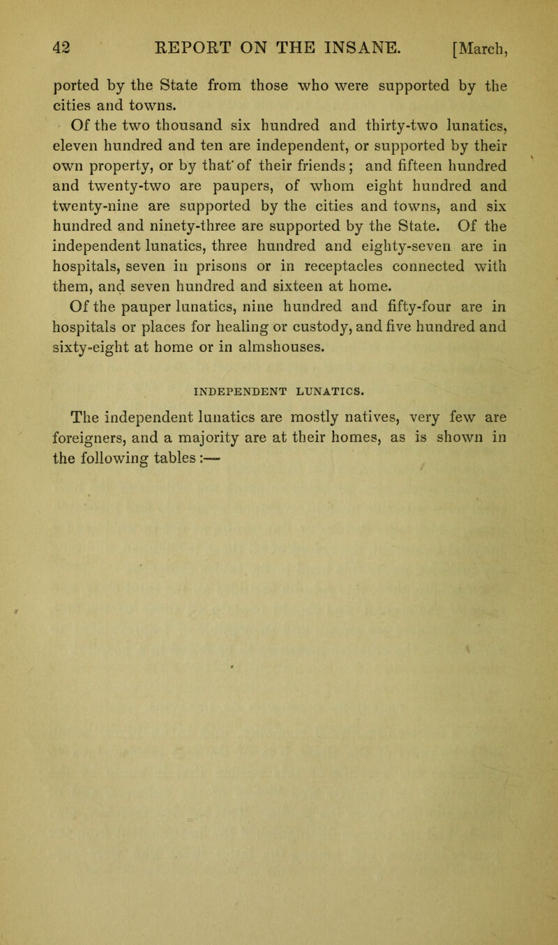 ported by the State from those who were supported by the cities and towns. Of the two thousand six hundred and thirty-two lunatics, eleven hundred and ten are independent, or supported by their own property, or by that*of their friends; and fifteen hundred and twenty-two are paupers, of whom eight hundred and twenty-nine are supported by the cities and towns, and six hundred and ninety-three are supported by the State. Of the independent lunatics, three hundred and eighty-seven are in hospitals, seven in prisons or in receptacles connected with them, and seven hundred and sixteen at home. Of the pauper lunatics, nine hundred and fifty-four are in hospitals or places for healing or custody, and five hundred and sixty-eight at home or in almshouses. INDEPENDENT LUNATICS. The independent lunatics are mostly natives, very few are foreigners, and a majority are at their homes, as is shown in the following tables