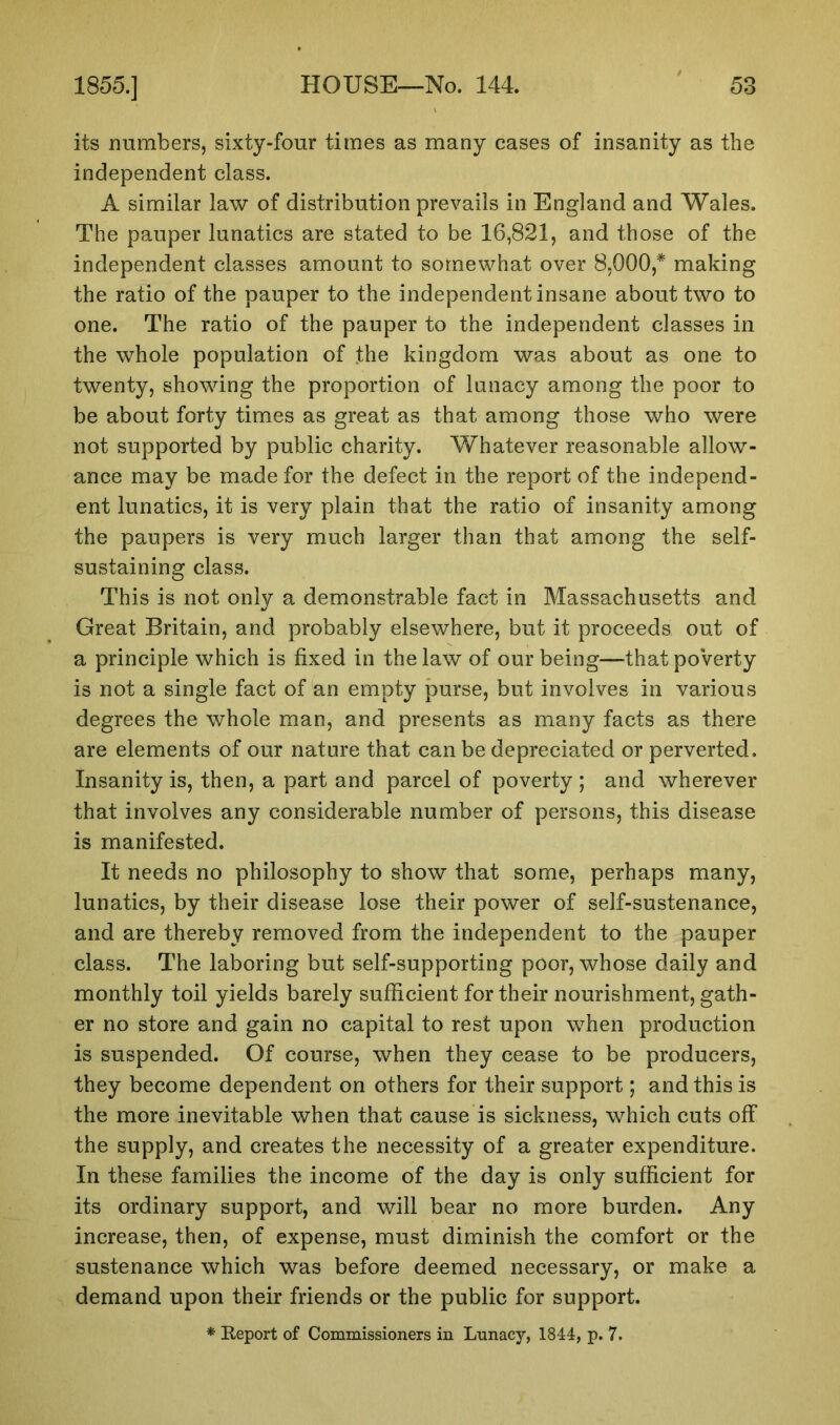 its numbers, sixty-four times as many cases of insanity as the independent class. A similar law of distribution prevails in England and Wales. The pauper lunatics are stated to be 16,821, and those of the independent classes amount to somewhat over 8,000,* making the ratio of the pauper to the independent insane about two to one. The ratio of the pauper to the independent classes in the whole population of the kingdom was about as one to twenty, showing the proportion of lunacy among the poor to be about forty times as great as that among those who were not supported by public charity. Whatever reasonable allow- ance may be made for the defect in the report of the independ- ent lunatics, it is very plain that the ratio of insanity among the paupers is very much larger than that among the self- sustaining class. This is not only a demonstrable fact in Massachusetts and Great Britain, and probably elsewhere, but it proceeds out of a principle which is fixed in the law of our being—that po’verty is not a single fact of an empty purse, but involves in various degrees the whole man, and presents as many facts as there are elements of our nature that can be depreciated or perverted. Insanity is, then, a part and parcel of poverty ; and wherever that involves any considerable number of persons, this disease is manifested. It needs no philosophy to show that some, perhaps many, lunatics, by their disease lose their power of self-sustenance, and are thereby removed from the independent to the pauper class. The laboring but self-supporting poor, whose daily and monthly toil yields barely sufficient for their nourishment, gath- er no store and gain no capital to rest upon when production is suspended. Of course, when they cease to be producers, they become dependent on others for their support; and this is the more inevitable when that cause is sickness, which cuts off the supply, and creates the necessity of a greater expenditure. In these families the income of the day is only sufficient for its ordinary support, and will bear no more burden. Any increase, then, of expense, must diminish the comfort or the sustenance which was before deemed necessary, or make a demand upon their friends or the public for support. * Report of Commissioners in Lunacy, 1844, p. 7.