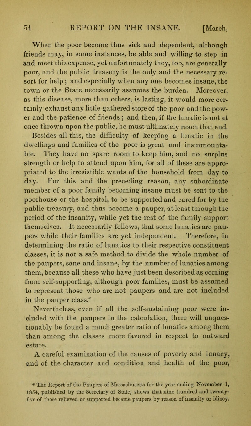 When the poor become thus sick and dependent, although friends may, in some instances, be able and willing to step in and meet this expense, yet unfortunately they, too, are generally poor, and the public treasury is the only and the necessary re- sort for help ; and especially when any one becomes insane, the town or the State necessarily assumes the burden. Moreover, as this disease, more than others, is lasting, it would more cer- tainly exhaust any little gathered store of the poor and the pow- er and the patience of friends ; and then, if the lunatic is not at once thrown upon the public, he must ultimately reach that end. Besides all this, the difficulty of keeping a lunatic in the dwellings and families of the poor is great and insurmounta- ble. They have no spare room to keep him, and no surplus strength or help to attend upon him, for all of these are appro- priated to the irresistible wants of the household from day to day. For this and the preceding reason, any subordinate member of a poor family becoming insane must be sent to the poorhouse or the hospital, to be supported and cared for by the public treasury, and thus become a pauper, at least through the period of the insanity, while yet the rest of the family support themselves. It necessarily follows, that some lunatics are pau- pers while their families are yet independent. Therefore, in determining the ratio of lunatics to their respective constituent classes, it is not a safe method to divide the whole number of the paupers, sane and insane, by the number of lunatics among them, because all these who have just been described as coming from self-supporting, although poor families, must be assumed to represent those who are not paupers and are not included in the pauper class.* Nevertheless, even if all the self-sustaining poor were in- cluded with the paupers in the calculation, there will unques- tionably be found a much greater ratio of lunatics among them than among the classes more favored in respect to outward estate. A careful examination of the causes of poverty and lunacy, and of the character and condition and health of the poor, * The Report of the Paupers of Massachusetts for the year ending November 1, 1854, published by the Secretary of State, shows that nine hundred and twenty- five of those relieved or supported became paupers by reason of insanity or idiocy.