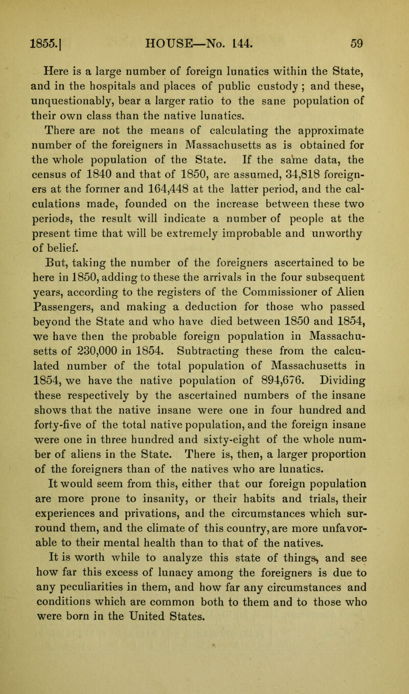 Here is a large number of foreign lunatics within the State, and in the hospitals and places of public custody ; and these, unquestionably, bear a larger ratio to the sane population of their own class than the native lunatics. There are not the means of calculating the approximate number of the foreigners in Massachusetts as is obtained for the whole population of the State. If the sarne data, the census of 1840 and that of 1850, are assumed, 34,818 foreign- ers at the former and 164,448 at the latter period, and the cal- culations made, founded on the increase between these two periods, the result will indicate a number of people at the present time that will be extremely improbable and unworthy of belief. But, taking the number of the foreigners ascertained to be here in 1850, adding to these the arrivals in the four subsequent years, according to the registers of the Commissioner of Alien Passengers, and making a deduction for those who passed beyond the State and who have died between 1850 and 1854, we have then the probable foreign population in Massachu- setts of 230,000 in 1854. Subtracting these from the calcu- lated number of the total population of Massachusetts in 1854, we have the native population of 894,676. Dividing these respectively by the ascertained numbers of the insane shows that the native insane were one in four hundred and forty-five of the total native population, and the foreign insane were one in three hundred and sixty-eight of the whole num- ber of aliens in the State. There is, then, a larger proportion of the foreigners than of the natives who are lunatics. It would seem from this, either that our foreign population are more prone to insanity, or their habits and trials, their experiences and privations, and the circumstances which sur- round them, and the climate of this country, are more unfavor- able to their mental health than to that of the natives. It is worth while to analyze this state of things-* and see how far this excess of lunacy among the foreigners is due to any peculiarities in them, and how far any circumstances and conditions which are common both to them and to those who were born in the United States.