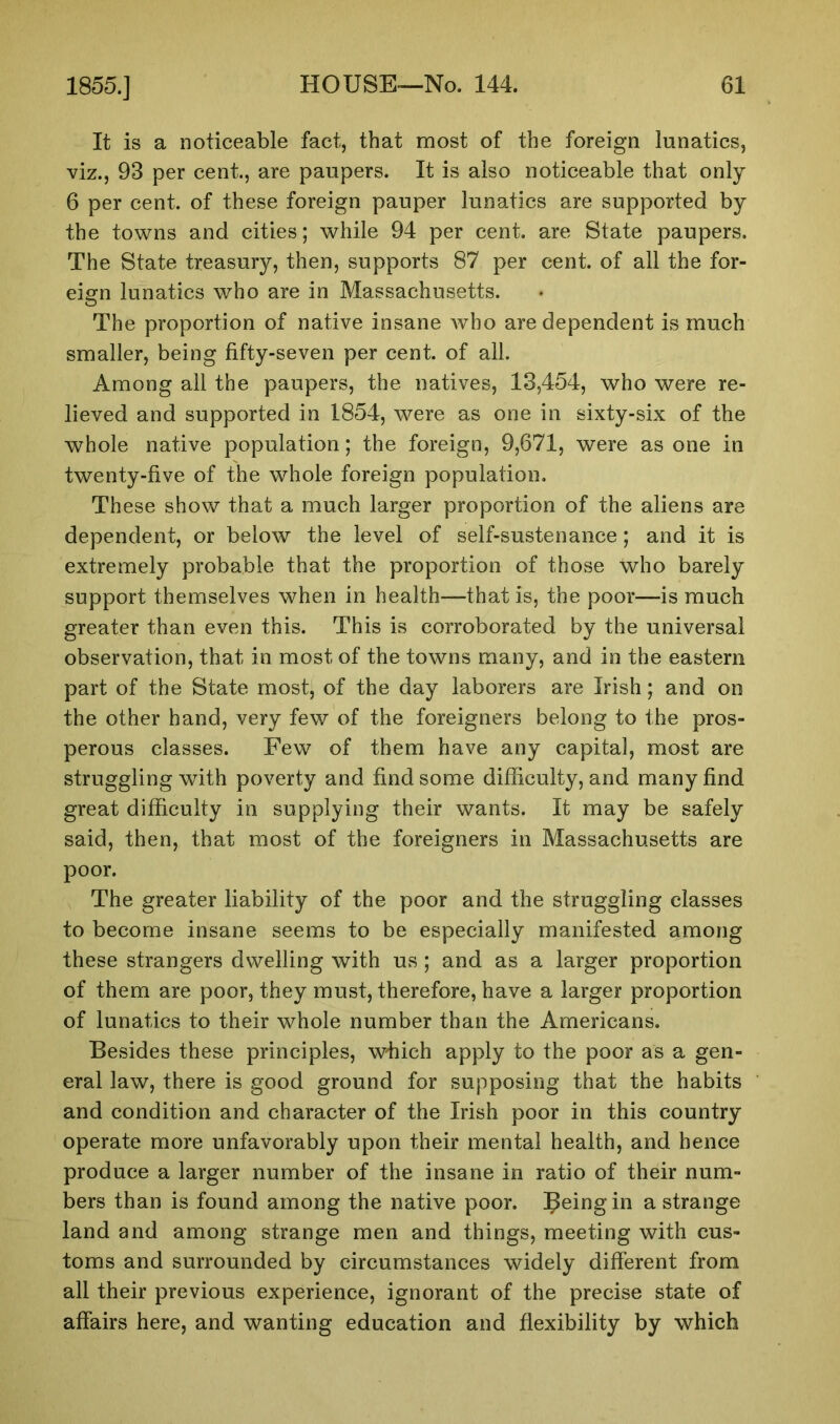 It is a noticeable fact, that most of the foreign lunatics, viz., 93 per cent., are paupers. It is also noticeable that only 6 per cent, of these foreign pauper lunatics are supported by the towns and cities; while 94 per cent, are State paupers. The State treasury, then, supports 87 per cent, of all the for- eign lunatics who are in Massachusetts. The proportion of native insane who are dependent is much smaller, being fifty-seven per cent, of all. Among all the paupers, the natives, 13,454, who were re- lieved and supported in 1854, were as one in sixty-six of the whole native population; the foreign, 9,671, were as one in twenty-five of the whole foreign population. These show that a much larger proportion of the aliens are dependent, or below the level of self-sustenance; and it is extremely probable that the proportion of those who barely support themselves when in health—that is, the poor—is much greater than even this. This is corroborated by the universal observation, that in most of the towns many, and in the eastern part of the State most, of the day laborers are Irish; and on the other hand, very few of the foreigners belong to the pros- perous classes. Few of them have any capital, most are struggling with poverty and find some difficulty, and many find great difficulty in supplying their wants. It may be safely said, then, that most of the foreigners in Massachusetts are poor. The greater liability of the poor and the struggling classes to become insane seems to be especially manifested among these strangers dwelling with us; and as a larger proportion of them are poor, they must, therefore, have a larger proportion of lunatics to their whole number than the Americans. Besides these principles, which apply to the poor as a gen- eral law, there is good ground for supposing that the habits and condition and character of the Irish poor in this country operate more unfavorably upon their mental health, and hence produce a larger number of the insane in ratio of their num- bers than is found among the native poor. Ifeingin a strange land and among strange men and things, meeting with cus- toms and surrounded by circumstances widely different from all their previous experience, ignorant of the precise state of affairs here, and wanting education and flexibility by which