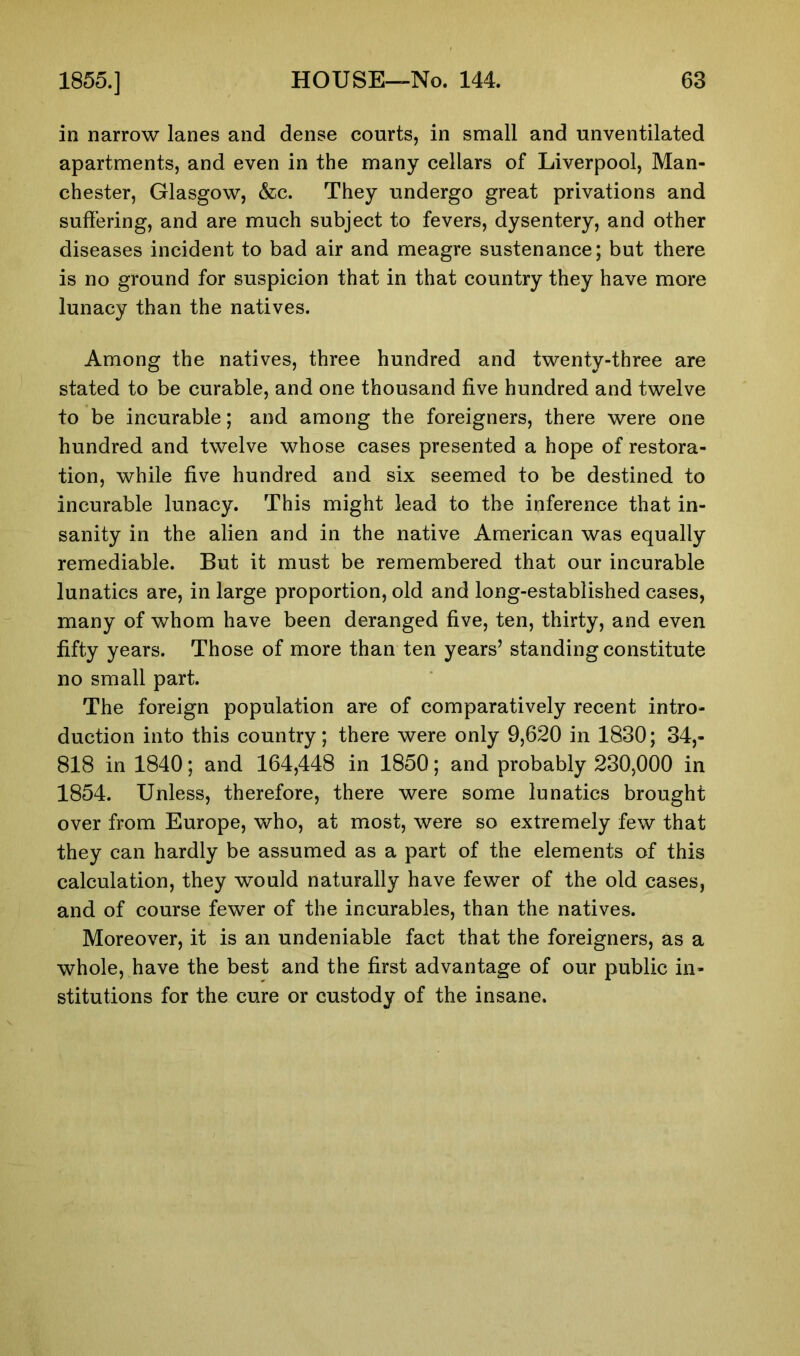 in narrow lanes and dense courts, in small and unventilated apartments, and even in the many cellars of Liverpool, Man- chester, Glasgow, &c. They undergo great privations and suffering, and are much subject to fevers, dysentery, and other diseases incident to bad air and meagre sustenance; but there is no ground for suspicion that in that country they have more lunacy than the natives. Among the natives, three hundred and twenty-three are stated to be curable, and one thousand five hundred and twelve to be incurable; and among the foreigners, there were one hundred and twelve whose cases presented a hope of restora- tion, while five hundred and six seemed to be destined to incurable lunacy. This might lead to the inference that in- sanity in the alien and in the native American was equally remediable. But it must be remembered that our incurable lunatics are, in large proportion, old and long-established cases, many of whom have been deranged five, ten, thirty, and even fifty years. Those of more than ten years’ standing constitute no small part. The foreign population are of comparatively recent intro- duction into this country; there were only 9,620 in 1830; 34,- 818 in 1840; and 164,448 in 1850; and probably 230,000 in 1854. Unless, therefore, there were some lunatics brought over from Europe, who, at most, were so extremely few that they can hardly be assumed as a part of the elements of this calculation, they would naturally have fewer of the old cases, and of course fewer of the incurables, than the natives. Moreover, it is an undeniable fact that the foreigners, as a whole, have the best and the first advantage of our public in- stitutions for the cure or custody of the insane.