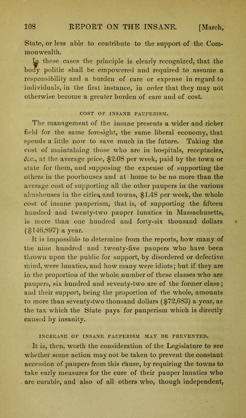 State, or less able to contribute to the support of the Com- monwealth. Ja these cases the principle is clearly recognized, that the y politic shall be empowered and required to assume a responsibility and a burden of care or expense in regard to individuals, in the first instance, in order that they may not otherwise become a greater burden of care and of cost. COST OF INSANE PAUPERISM. The management of the insane presents a wider and richer field for the same foresight, the same liberal economy, that spends a little now to save much in the future. Taking the cost of maintaining those who are in hospitals, receptacles, &c., at the average price, $2.08 per week, paid by the town or state for them, and supposing the expense of supporting the others in the poorhouses and at home to be no more than the average cost of supporting all the other paupers in the various almshouses in the cities and towns, $1.48 per week, the whole cost of insane pauperism, that is, of supporting the fifteen hundred and twenty-two pauper lunatics in Massachusetts, is more than one hundred and forty-six thousand dollars ($146,897) a year. It is impossible to determine from the reports, how many of the nine hundred and twenty-five paupers who have been thrown upon the public for support, by disordered or defective mind, were lunatics, and how many were idiots; but if they are in the proportion of the whole number of these classes who are paupers, six hundred and seventy-two are of the former class ; and their support, being the proportion of the whole, amounts to more than seventy-two thousand dollars ($72,683) a year, as the tax which the State pays for pauperism which is directly caused by insanity. INCREASE OF INSANE PAUPERISM MAY BE PREVENTED. It is, then, worth the consideration of the Legislature to see whether some action may not be taken to prevent the constant accession of paupers from this cause, by requiring the towns to take early measures for the cure of their pauper lunatics who are curable, and also of all others who, though independent,