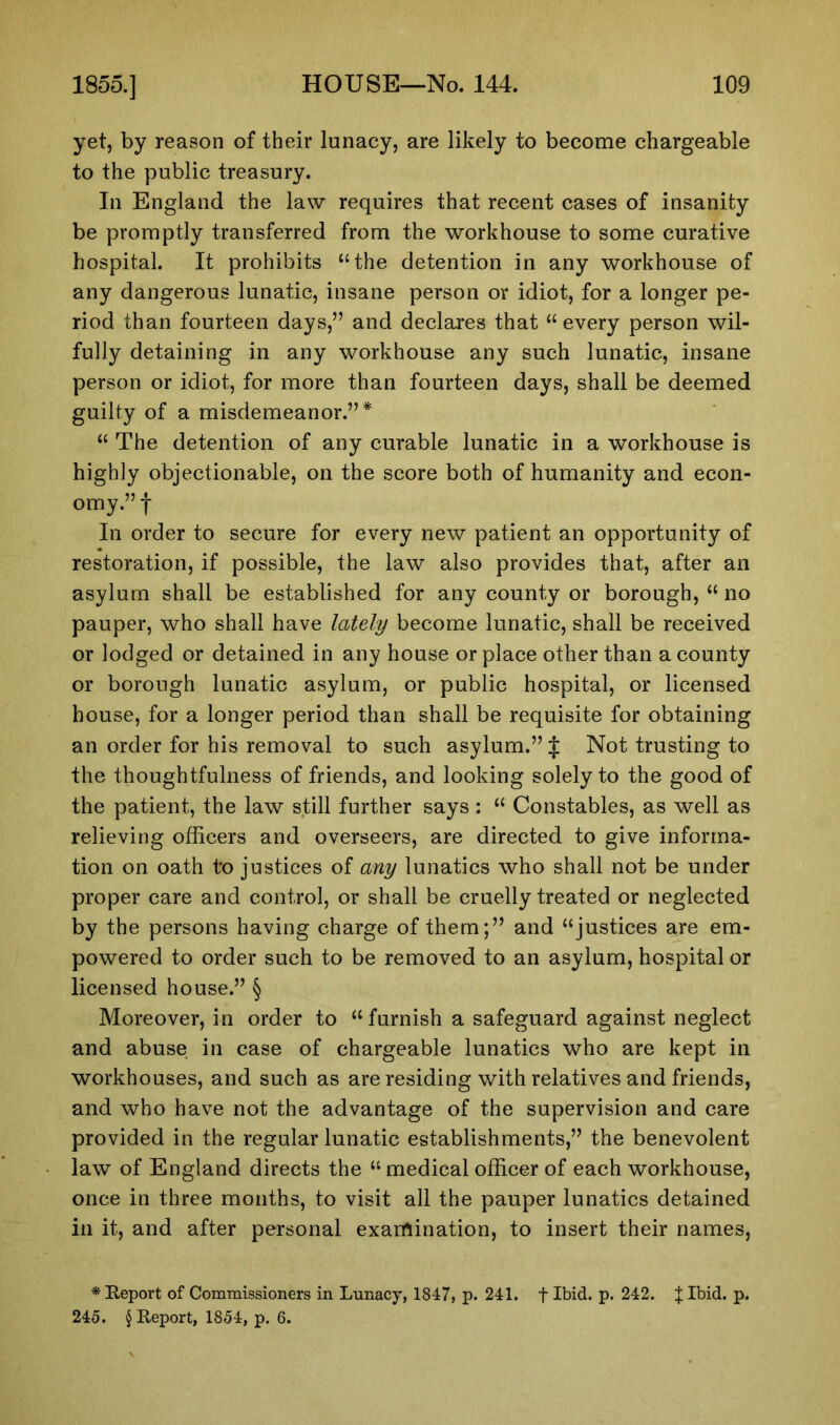 yet, by reason of their lunacy, are likely to become chargeable to the public treasury. In England the law requires that recent cases of insanity be promptly transferred from the workhouse to some curative hospital. It prohibits “the detention in any workhouse of any dangerous lunatic, insane person or idiot, for a longer pe- riod than fourteen days,” and declares that “every person wil- fully detaining in any workhouse any such lunatic, insane person or idiot, for more than fourteen days, shall be deemed guilty of a misdemeanor.”* “ The detention of any curable lunatic in a workhouse is highly objectionable, on the score both of humanity and econ- omy.” f In order to secure for every new patient an opportunity of restoration, if possible, the law also provides that, after an asylum shall be established for any county or borough, “ no pauper, who shall have lately become lunatic, shall be received or lodged or detained in any house or place other than a county or borough lunatic asylum, or public hospital, or licensed house, for a longer period than shall be requisite for obtaining an order for his removal to such asylum.” £ Not trusting to the thoughtfulness of friends, and looking solely to the good of the patient, the law still further says : “ Constables, as well as relieving officers and overseers, are directed to give informa- tion on oath to justices of any lunatics who shall not be under proper care and control, or shall be cruelly treated or neglected by the persons having charge of them;” and “justices are em- powered to order such to be removed to an asylum, hospital or licensed house.” § Moreover, in order to “furnish a safeguard against neglect and abuse in case of chargeable lunatics who are kept in workhouses, and such as are residing with relatives and friends, and who have not the advantage of the supervision and care provided in the regular lunatic establishments,” the benevolent law of England directs the “ medical officer of each workhouse, once in three months, to visit all the pauper lunatics detained in it, and after personal examination, to insert their names, * Report of Commissioners in Lunacy, 1847, p. 241. f Ibid. p. 242. J Ibid. p. 245. § Report, 1854, p. 6.