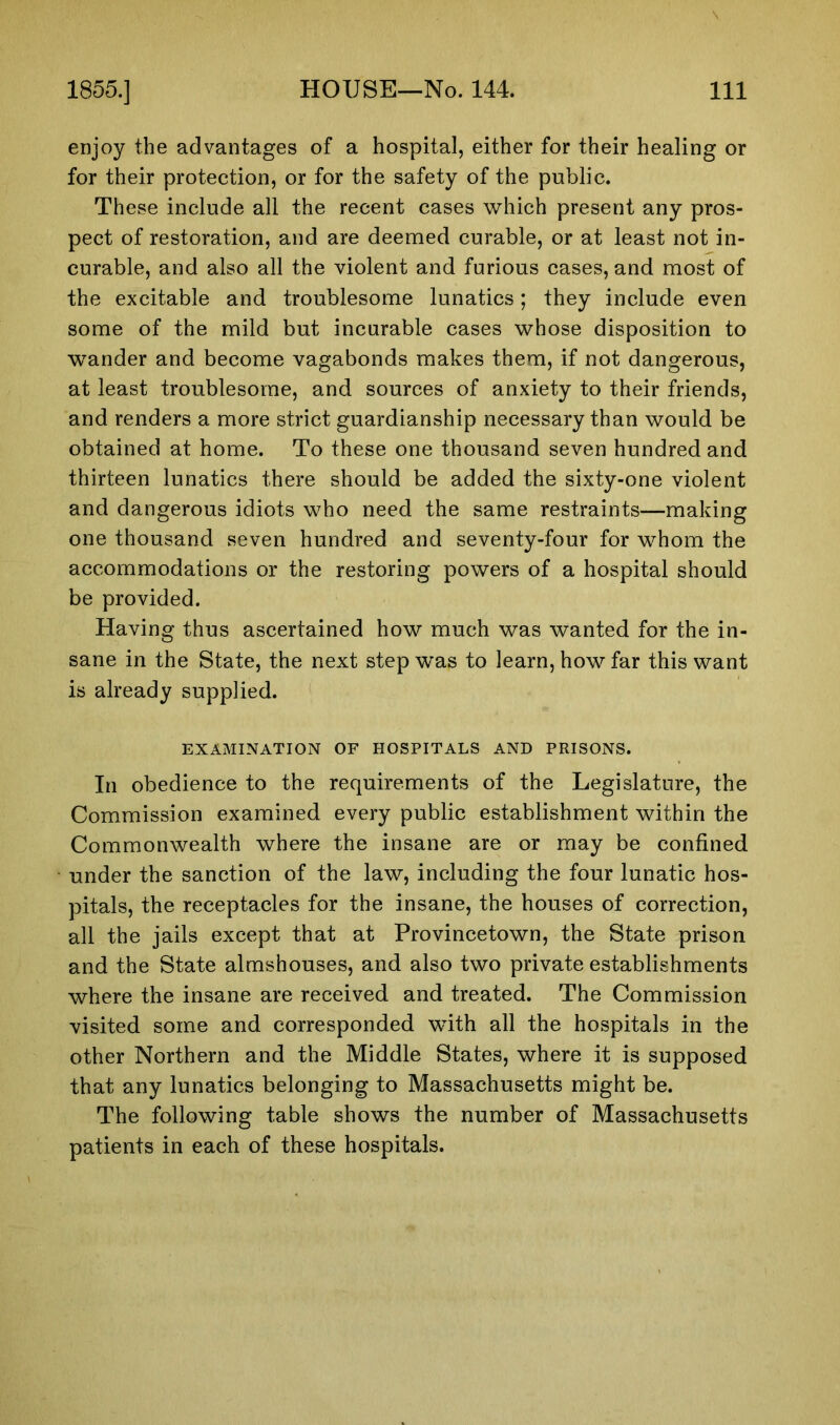 enjoy the advantages of a hospital, either for their healing or for their protection, or for the safety of the public. These include all the recent cases which present any pros- pect of restoration, and are deemed curable, or at least not in- curable, and also all the violent and furious cases, and most of the excitable and troublesome lunatics; they include even some of the mild but incurable cases whose disposition to wander and become vagabonds makes them, if not dangerous, at least troublesome, and sources of anxiety to their friends, and renders a more strict guardianship necessary than would be obtained at home. To these one thousand seven hundred and thirteen lunatics there should be added the sixty-one violent and dangerous idiots who need the same restraints—making one thousand seven hundred and seventy-four for whom the accommodations or the restoring powers of a hospital should be provided. Having thus ascertained how much was wanted for the in- sane in the State, the next step was to learn, how far this want is already supplied. EXAMINATION OF HOSPITALS AND PRISONS. In obedience to the requirements of the Legislature, the Commission examined every public establishment within the Commonwealth where the insane are or may be confined under the sanction of the law, including the four lunatic hos- pitals, the receptacles for the insane, the houses of correction, all the jails except that at Provincetown, the State prison and the State almshouses, and also two private establishments where the insane are received and treated. The Commission visited some and corresponded with all the hospitals in the other Northern and the Middle States, where it is supposed that any lunatics belonging to Massachusetts might be. The following table shows the number of Massachusetts patients in each of these hospitals.