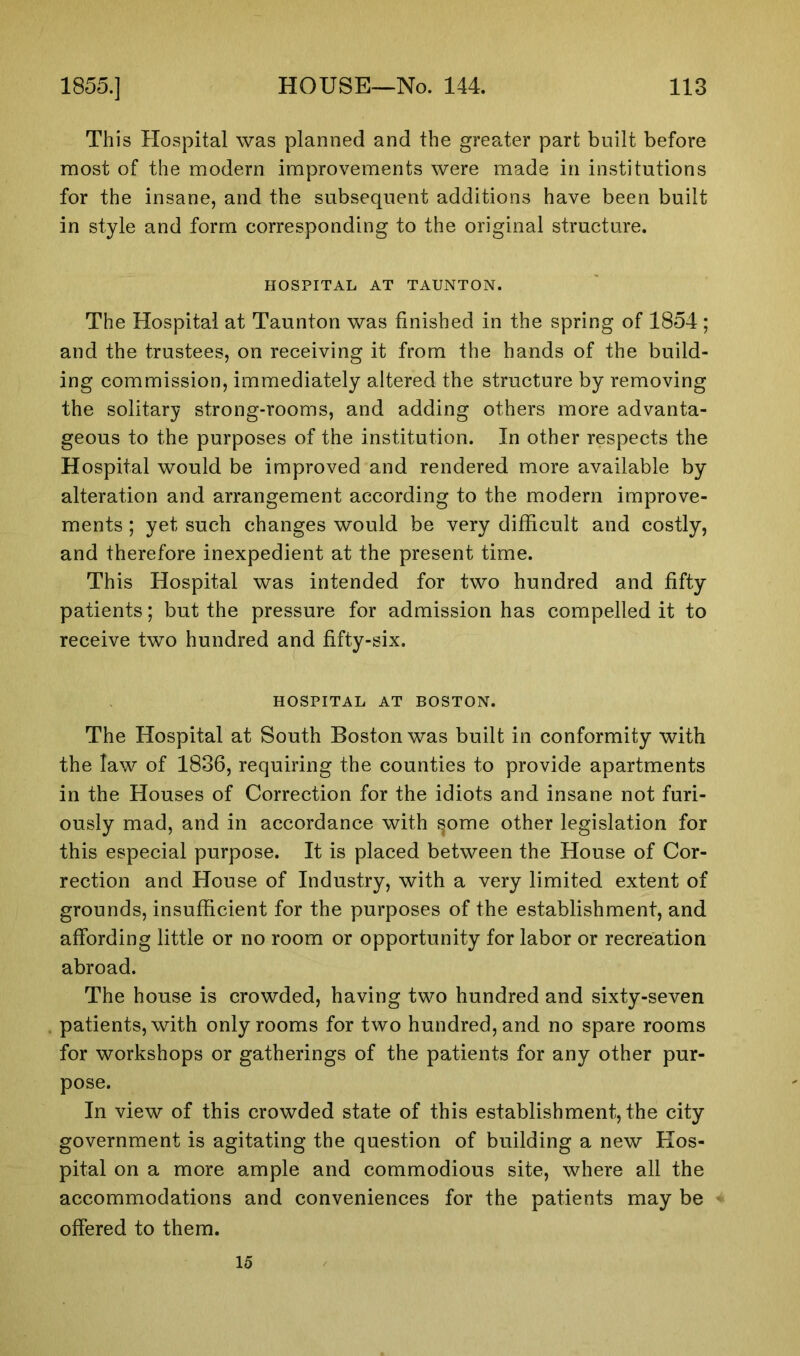 This Hospital was planned and the greater part built before most of the modern improvements were made in institutions for the insane, and the subsequent additions have been built in style and form corresponding to the original structure. HOSPITAL AT TAUNTON. The Hospital at Taunton was finished in the spring of 1854; and the trustees, on receiving it from the hands of the build- ing commission, immediately altered the structure by removing the solitary strong-rooms, and adding others more advanta- geous to the purposes of the institution. In other respects the Hospital would be improved and rendered more available by alteration and arrangement according to the modern improve- ments ; yet such changes would be very difficult and costly, and therefore inexpedient at the present time. This Hospital was intended for two hundred and fifty patients; but the pressure for admission has compelled it to receive two hundred and fifty-six. HOSPITAL AT BOSTON. The Hospital at South Boston was built in conformity with the law of 1836, requiring the counties to provide apartments in the Houses of Correction for the idiots and insane not furi- ously mad, and in accordance with sprue other legislation for this especial purpose. It is placed between the House of Cor- rection and House of Industry, with a very limited extent of grounds, insufficient for the purposes of the establishment, and affording little or no room or opportunity for labor or recreation abroad. The house is crowded, having two hundred and sixty-seven patients, with only rooms for two hundred, and no spare rooms for workshops or gatherings of the patients for any other pur- pose. In view of this crowded state of this establishment, the city government is agitating the question of building a new Hos- pital on a more ample and commodious site, where all the accommodations and conveniences for the patients may be offered to them. 15