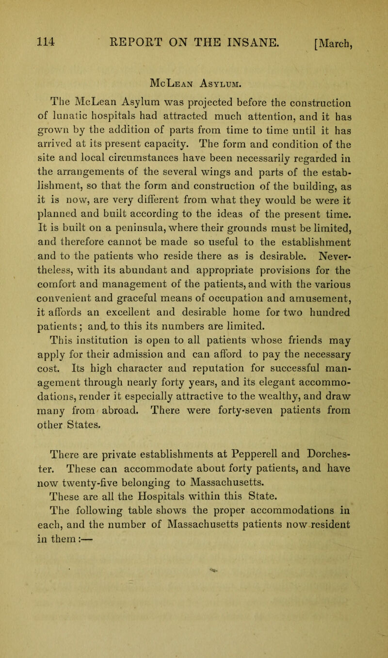McLean Asylum. The McLean Asylum was projected before the construction of lunatic hospitals had attracted much attention, and it has grown by the addition of parts from time to time until it has arrived at its present capacity. The form and condition of the site and local circumstances have been necessarily regarded in the arrangements of the several wings and parts of the estab- lishment, so that the form and construction of the building, as it is now, are very different from what they would be were it planned and built according to the ideas of the present time. It is built on a peninsula, where their grounds must be limited, and therefore cannot be made so useful to the establishment and to the patients who reside there as is desirable. Never- theless, with its abundant and appropriate provisions for the comfort and management of the patients, and with the various convenient and graceful means of occupation and amusement, it affords an excellent and desirable home for two hundred patients; and, to this its numbers are limited. This institution is open to all patients whose friends may apply for their admission and can afford to pay the necessary cost. Its high character and reputation for successful man- agement through nearly forty years, and its elegant accommo- dations, render it especially attractive to the wealthy, and draw many from abroad. There were forty-seven patients from other States. There are private establishments at Pepperell and Dorches- ter. These can accommodate about forty patients, and have now twenty-five belonging to Massachusetts. These are all the Hospitals within this State. The following table shows the proper accommodations in each, and the number of Massachusetts patients now resident in them:—