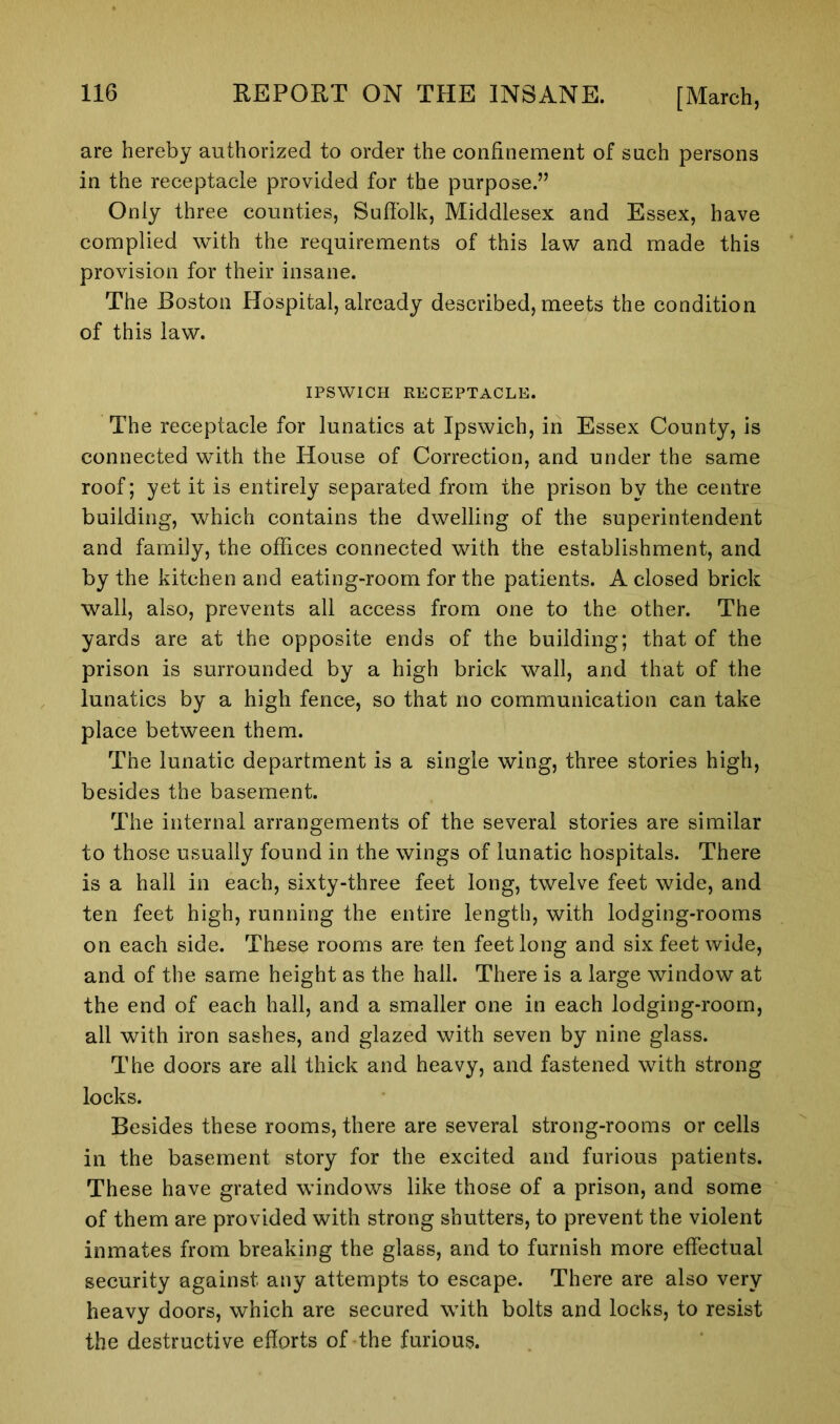 are hereby authorized to order the confinement of such persons in the receptacle provided for the purpose.” Only three counties, Suffolk, Middlesex and Essex, have complied with the requirements of this law and made this provision for their insane. The Boston Hospital, already described, meets the condition of this law. IPSWICH RECEPTACLE. The receptacle for lunatics at Ipswich, in Essex County, is connected with the House of Correction, and under the same roof; yet it is entirely separated from the prison by the centre building, which contains the dwelling of the superintendent and family, the offices connected with the establishment, and by the kitchen and eating-room for the patients. A closed brick wall, also, prevents all access from one to the other. The yards are at the opposite ends of the building; that of the prison is surrounded by a high brick wall, and that of the lunatics by a high fence, so that no communication can take place between them. The lunatic department is a single wing, three stories high, besides the basement. The internal arrangements of the several stories are similar to those usually found in the wings of lunatic hospitals. There is a hall in each, sixty-three feet long, twelve feet wide, and ten feet high, running the entire length, with lodging-rooms on each side. These rooms are ten feet long and six feet wide, and of the same height as the hall. There is a large window at the end of each hall, and a smaller one in each lodging-room, all with iron sashes, and glazed with seven by nine glass. The doors are all thick and heavy, and fastened with strong locks. Besides these rooms, there are several strong-rooms or cells in the basement story for the excited and furious patients. These have grated windows like those of a prison, and some of them are provided with strong shutters, to prevent the violent inmates from breaking the glass, and to furnish more effectual security against any attempts to escape. There are also very heavy doors, which are secured with bolts and locks, to resist the destructive efforts of the furious.