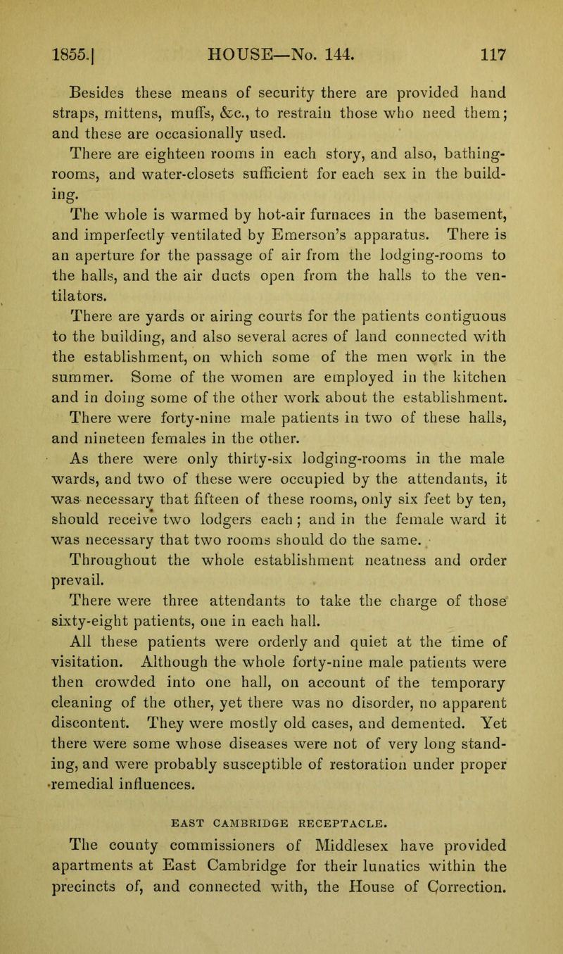 Besides these means of security there are provided hand straps, mittens, muffs, &c., to restrain those who need them; and these are occasionally used. There are eighteen rooms in each story, and also, bathing- rooms, and water-closets sufficient for each sex in the build- ing. The whole is warmed by hot-air furnaces in the basement, and imperfectly ventilated by Emerson’s apparatus. There is an aperture for the passage of air from the lodging-rooms to the halls, and the air ducts open from the halls to the ven- tilators. There are yards or airing courts for the patients contiguous to the building, and also several acres of land connected with the establishment, on which some of the men work in the summer. Some of the women are employed in the kitchen and in doing some of the other work about the establishment. There were forty-nine male patients in two of these hails, and nineteen females in the other. As there were only thirty-six lodging-rooms in the male wards, and two of these were occupied by the attendants, it was necessary that fifteen of these rooms, only six feet by ten, should receive two lodgers each ; and in the female ward it was necessary that two rooms should do the same. Throughout the whole establishment neatness and order prevail. There were three attendants to take the charge of those sixty-eight patients, one in each hall. All these patients were orderly and quiet at the time of visitation. Although the whole forty-nine male patients were then crowded into one hall, on account of the temporary cleaning of the other, yet there was no disorder, no apparent discontent. They were mostly old cases, and demented. Yet there were some whose diseases were not of very long stand- ing, and were probably susceptible of restoration under proper •remedial influences. EAST CAMBRIDGE RECEPTACLE. The county commissioners of Middlesex have provided apartments at East Cambridge for their lunatics within the precincts of, and connected with, the House of Correction.