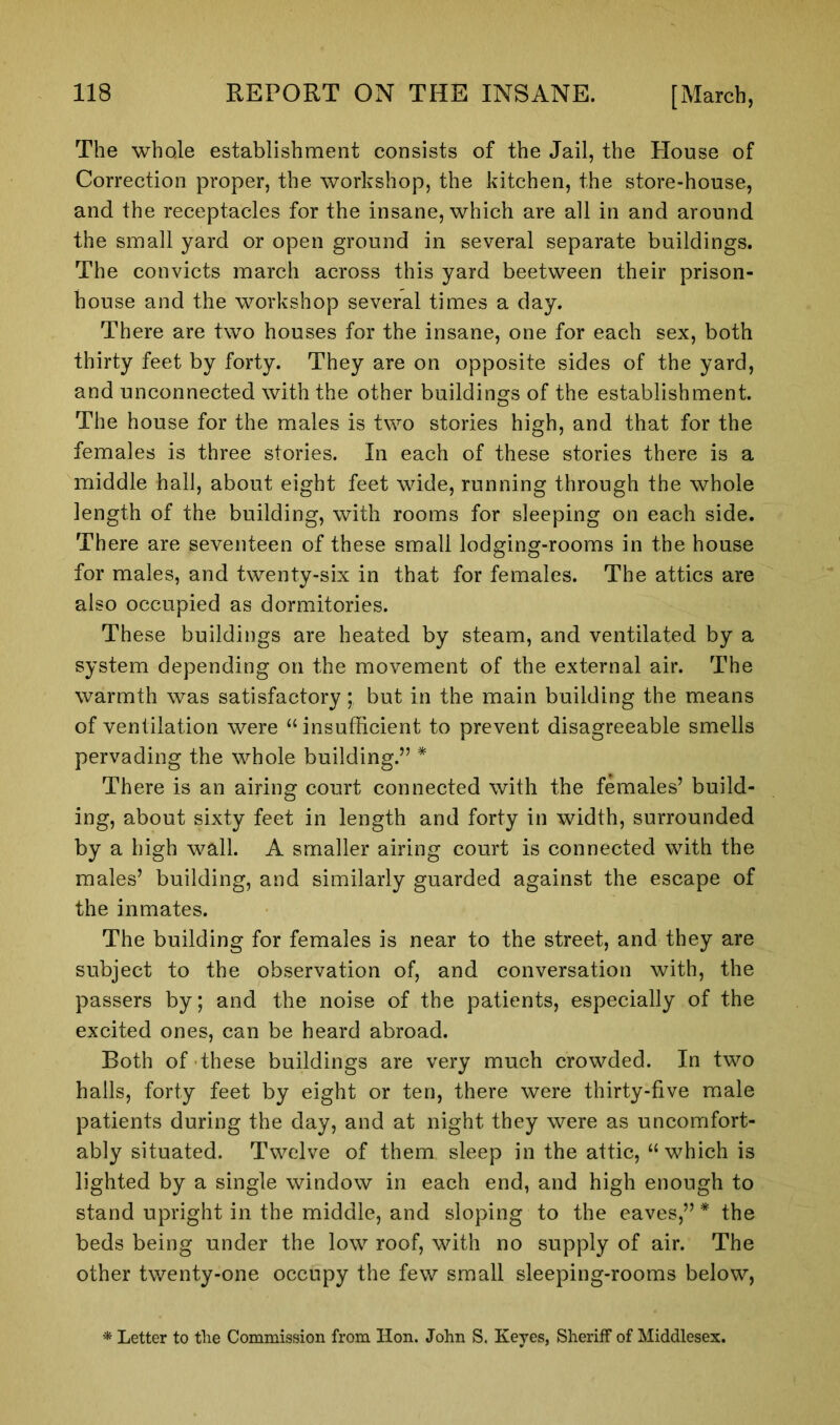 The whole establishment consists of the Jail, the House of Correction proper, the workshop, the kitchen, the store-house, and the receptacles for the insane, which are all in and around the small yard or open ground in several separate buildings. The convicts march across this yard beetween their prison- house and the workshop several times a day. There are two houses for the insane, one for each sex, both thirty feet by forty. They are on opposite sides of the yard, and unconnected with the other buildings of the establishment. The house for the males is two stories high, and that for the females is three stories. In each of these stories there is a middle hall, about eight feet wide, running through the whole length of the building, with rooms for sleeping on each side. There are seventeen of these small lodging-rooms in the house for males, and twenty-six in that for females. The attics are also occupied as dormitories. These buildings are heated by steam, and ventilated by a system depending on the movement of the external air. The warmth was satisfactory; but in the main building the means of ventilation were “insufficient to prevent disagreeable smells pervading the whole building.” * There is an airing court connected with the females’ build- ing, about sixty feet in length and forty in width, surrounded by a high wall. A smaller airing court is connected with the males’ building, and similarly guarded against the escape of the inmates. The building for females is near to the street, and they are subject to the observation of, and conversation with, the passers by; and the noise of the patients, especially of the excited ones, can be heard abroad. Both of these buildings are very much crowded. In two halls, forty feet by eight or ten, there were thirty-five male patients during the day, and at night they were as uncomfort- ably situated. Twelve of them sleep in the attic, “which is lighted by a single window in each end, and high enough to stand upright in the middle, and sloping to the eaves,” * the beds being under the low roof, with no supply of air. The other twenty-one occupy the few small sleeping-rooms below,