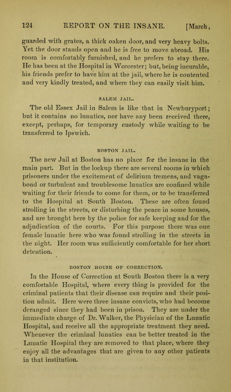 guarded with grates, a thick oaken door, and very heavy bolts. Yet the door stands open and he is free to move abroad. His room is comfortably furnished, and he prefers to stay there. He has been at the Hospital in Worcester; but, being incurable, his friends prefer to have him at the jail, where he is contented and very kindly treated, and where they can easily visit him. SALEM JAIL. The old Essex Jail in Salem is like that in Newburyport; but it contains no lunatics, nor have any been received there, except, perhaps, for temporary custody while waiting to be transferred to Ipswich. BOSTON JAIL. The new Jail at Boston has no place for the insane in the main part. But in the lockup there are several rooms in which prisoners under the excitement of delirium tremens, and vaga- bond or turbulent and troublesome lunatics are confined while waiting for their friends to come for them, or to be transferred to the Hospital at South Boston. These are often found strolling in the streets, or disturbing the peace in some houses, and are brought here by the police for safe keeping and for the adjudication of the courts. For this purpose there was one female lunatic here who was found strolling in the streets in the night. Her room was sufficiently comfortable for her short detention. BOSTON HOUSE OF CORRECTION. In the House of Correction at South Boston there is a very comfortable Hospital, where every thing is provided for the criminal patients that their disease can require and their posi- tion admit. Here were three insane convicts, who had become deranged since they had been in prison. They are under the immediate charge of Dr. Walker, the Physician of the Lunatic Hospital, and receive all the appropriate treatment they need. Whenever the criminal lunatics can be better treated in the Lunatic Hospital they are removed to that place, where they enjoy all the advantages that are given to any other patients in that institution.
