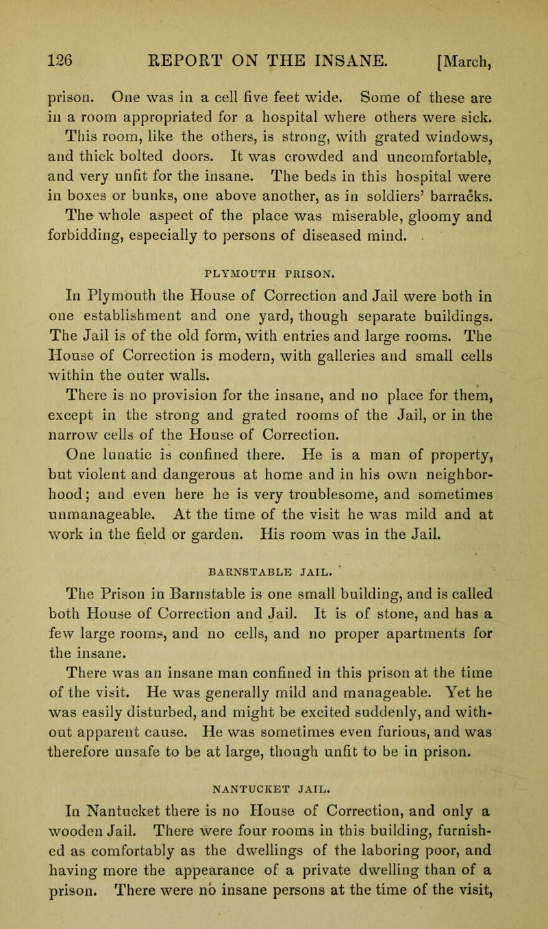 prison. One was in a cell five feet wide. Some of these are in a room appropriated for a hospital where others were sick. This room, like the others, is strong, with grated windows, and thick bolted doors. It was crowded and uncomfortable, and very unfit for the insane. The beds in this hospital were in boxes or bunks, one above another, as in soldiers’ barracks. The whole aspect of the place was miserable, gloomy and forbidding, especially to persons of diseased mind. . PLYMOUTH PRISON. In Plymouth the House of Correction and Jail were both in one establishment and one yard, though separate buildings. The Jail is of the old form, with entries and large rooms. The House of Correction is modern, with galleries and small cells within the outer walls. There is no provision for the insane, and no place for them, except in the strong and grated rooms of the Jail, or in the narrow cells of the House of Correction. One lunatic is confined there. He is a man of property, but violent and dangerous at home and in his own neighbor- hood; and even here he is very troublesome, and sometimes unmanageable. At the time of the visit he was mild and at work in the field or garden. His room was in the Jail. BARNSTABLE JAIL. The Prison in Barnstable is one small building, and is called both House of Correction and Jail. It is of stone, and has a few large rooms, and no cells, and no proper apartments for the insane. There was an insane man confined in this prison at the time of the visit. He was generally mild and manageable. Yet he was easily disturbed, and might be excited suddenly, and with- out apparent cause. He was sometimes even furious, and was therefore unsafe to be at large, though unfit to be in prison. NANTUCKET JAIL. In Nantucket there is no House of Correction, and only a wooden Jail. There were four rooms in this building, furnish- ed as comfortably as the dwellings of the laboring poor, and having more the appearance of a private dwelling than of a prison. There were no insane persons at the time Of the visit,