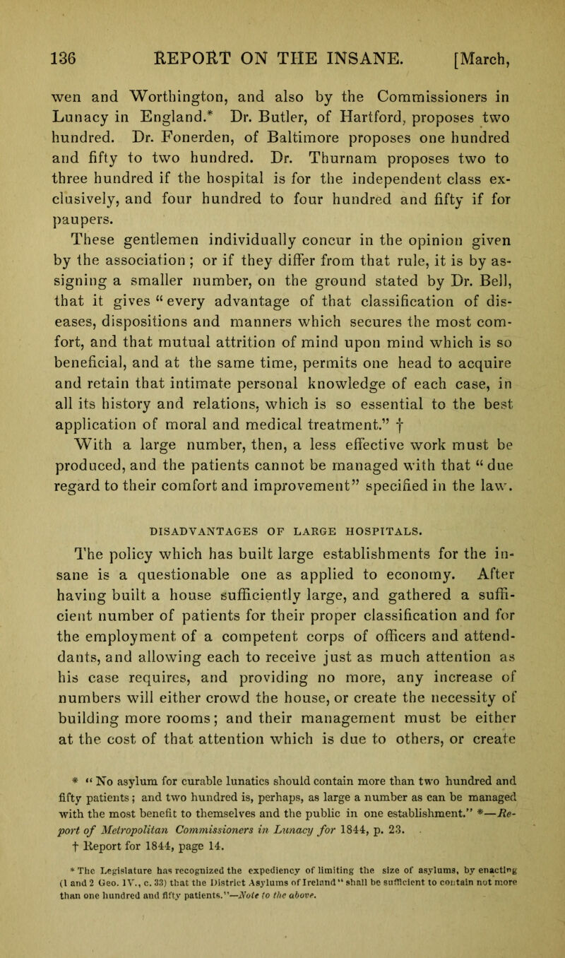 wen and Worthington, and also by the Commissioners in Lunacy in England.* Dr. Butler, of Hartford, proposes two hundred. Dr. Fonerden, of Baltimore proposes one hundred and fifty to two hundred. Dr. Thurnam proposes two to three hundred if the hospital is for the independent class ex- clusively, and four hundred to four hundred and fifty if for paupers. These gentlemen individually concur in the opinion given by the association ; or if they differ from that rule, it is by as- signing a smaller number, on the ground stated by Dr. Bell, that it gives “ every advantage of that classification of dis- eases, dispositions and manners which secures the most com- fort, and that mutual attrition of mind upon mind which is so beneficial, and at the same time, permits one head to acquire and retain that intimate personal knowledge of each case, in all its history and relations, which is so essential to the best application of moral and medical treatment.” f With a large number, then, a less effective work must be produced, and the patients cannot be managed with that “ due regard to their comfort and improvement” specified in the law. DISADVANTAGES OF LARGE HOSPITALS. The policy which has built large establishments for the in- sane is a questionable one as applied to economy. After having built a house sufficiently large, and gathered a suffi- cient number of patients for their proper classification and for the employment of a competent corps of officers and attend- dants, and allowing each to receive just as much attention as his case requires, and providing no more, any increase of numbers will either crowd the house, or create the necessity of building more rooms; and their management must be either at the cost of that attention which is due to others, or create * “ No asylum for curable lunatics should contain more than two hundred and fifty patients; and two hundred is, perhaps, as large a number as can be managed with the most benefit to themselves and the public in one establishment.” *—Re- port of Metropolitan Commissioners in Lunacy for 1844, p. 23. f Keport for 1844, page 14. * The Legislature has recognized the expediency of limiting the size of asylums, by enacting (l and 2 Geo. IV., c. 33) that the District Asylums of Ireland11 shall be sufficient to contain not more than one hundred and fifty patients.”—Note to the above.