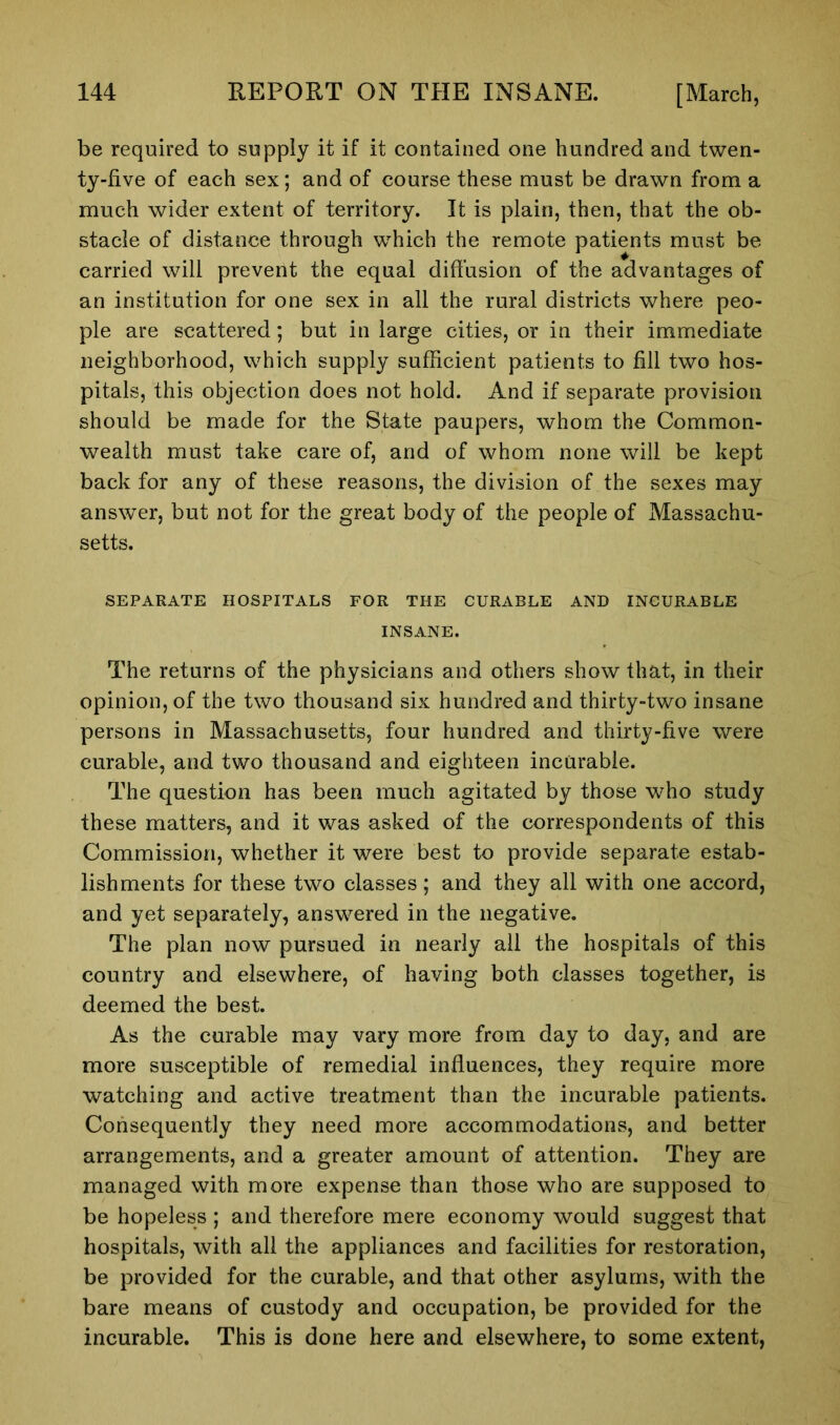 be required to supply it if it contained one hundred and twen- ty-five of each sex; and of course these must be drawn from a much wider extent of territory. It is plain, then, that the ob- stacle of distance through which the remote patients must be carried will prevent the equal diffusion of the advantages of an institution for one sex in all the rural districts where peo- ple are scattered; but in large cities, or in their immediate neighborhood, which supply sufficient patients to fill two hos- pitals, this objection does not hold. And if separate provision should be made for the State paupers, whom the Common- wealth must take care of, and of whom none will be kept back for any of these reasons, the division of the sexes may answer, but not for the great body of the people of Massachu- setts. SEPARATE HOSPITALS FOR THE CURABLE AND INCURABLE INSANE. The returns of the physicians and others show that, in their opinion, of the two thousand six hundred and thirty-two insane persons in Massachusetts, four hundred and thirty-five were curable, and two thousand and eighteen incurable. The question has been much agitated by those who study these matters, and it was asked of the correspondents of this Commission, whether it were best to provide separate estab- lishments for these two classes; and they all with one accord, and yet separately, answered in the negative. The plan now pursued in nearly all the hospitals of this country and elsewhere, of having both classes together, is deemed the best. As the curable may vary more from day to day, and are more susceptible of remedial influences, they require more watching and active treatment than the incurable patients. Consequently they need more accommodations, and better arrangements, and a greater amount of attention. They are managed with more expense than those who are supposed to be hopeless ; and therefore mere economy would suggest that hospitals, with all the appliances and facilities for restoration, be provided for the curable, and that other asylums, with the bare means of custody and occupation, be provided for the incurable. This is done here and elsewhere, to some extent,