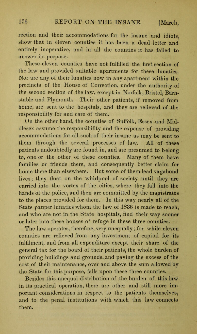 rection and their accommodations for the insane and idiots, show that in eleven counties it has been a dead letter and entirely inoperative, and in all the counties it has failed to answer its purpose. These eleven counties have not fulfilled the first section of the law and provided suitable apartments for these lunatics. Nor are any of their lunatics now in any apartment within the precincts of the House of Correction, under the authority of the second section of the law, except in Norfolk, Bristol, Barn- stable and Plymouth. Their other patients, if removed from home, are sent to the hospitals, and they are relieved of the responsibility for and care of them. On the other hand, the counties of Suffolk, Essex and Mid- dlesex assume the responsibility and the expense of providing accommodations for all such of their insane as may be sent to them through the several processes of law. All of these patients undoubtedly are found in, and are presumed to belong to, one or the other of these counties. Many of them have families or friends there, and consequently better claim for home there than elsewhere. But some of them lead vagabond lives; they float on the whirlpool of society until they are carried into the vortex of the cities, where they fall into the hands of the police, and then are committed by the magistrates to the places provided for them. In this way nearly all of the State pauper lunatics whom the law of 1836 is made to reach, and who are not in the State hospitals, find their way sooner or later into these houses of refuge in these three counties. The law operates, therefore, very unequally; for while eleven counties are relieved from any investment of capital for its fulfilment, and from all expenditure except their share of the general tax for the board of their patients, the whole burden of providing buildings and grounds, and paying the excess of the cost of their maintenance, over and above the sum allowed by the State for this purpose, falls upon these three counties. Besides this unequal distribution of the burden of this law in its practical operation, there are other and still more im- portant considerations in respect to the patients themselves, and to the penal institutions with which this law connects them.