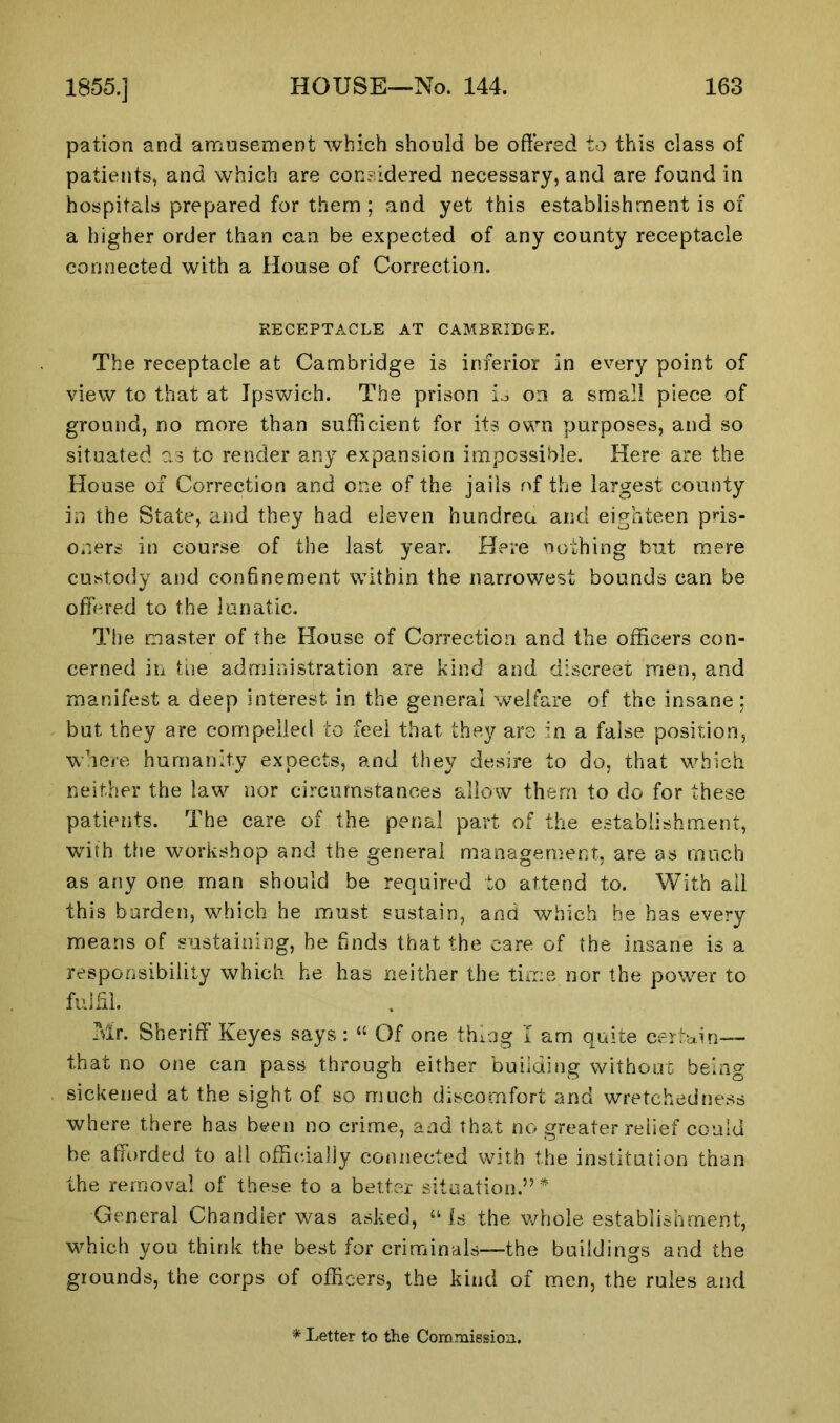 pation and amusement which should be offered to this class of patients, and which are considered necessary, and are found in hospitals prepared for them ; and yet this establishment is of a higher order than can be expected of any county receptacle connected with a House of Correction. RECEPTACLE AT CAMBRIDGE. The receptacle at Cambridge is inferior in every point of view to that at Ipswich. The prison L on a small piece of ground, no more than sufficient for its own purposes, and so situated as to render any expansion impossible. Here are the House of Correction and one of the jails of the largest county in the State, and they had eleven hundrea and eighteen pris- oners in course of the last year. Here nothing but mere custody and confinement within the narrowest bounds can be offered to the lunatic. The master of the House of Correction and the officers con- cerned in the administration are kind and discreet men, and manifest a deep interest in the general welfare of the insane; but they are compelled to feel that they are in a false position, where humanity expects, and they desire to do, that which neither the law nor circumstances allow them to do for these patients. The care of the penal part of the establishment, with the workshop and the general management, are as much as any one man should be required to attend to. With all this burden, which he must sustain, and which he has every means of sustaining, he finds that the care of the insane is a responsibility which he has neither the time nor the power to fulfil. Mr. Sheriff Keyes says : “ Of one thing I am quite certain— that no one can pass through either building without being sickened at the sight of so much discomfort and wretchedness where there has been no crime, and that no greater relief could be afforded to all officially connected with the institution than the removal of these to a better situation.”* General Chandler was asked, “ Is the whole establishment, which you think the best for criminals—the buildings and the grounds, the corps of officers, the kind of men, the rules and
