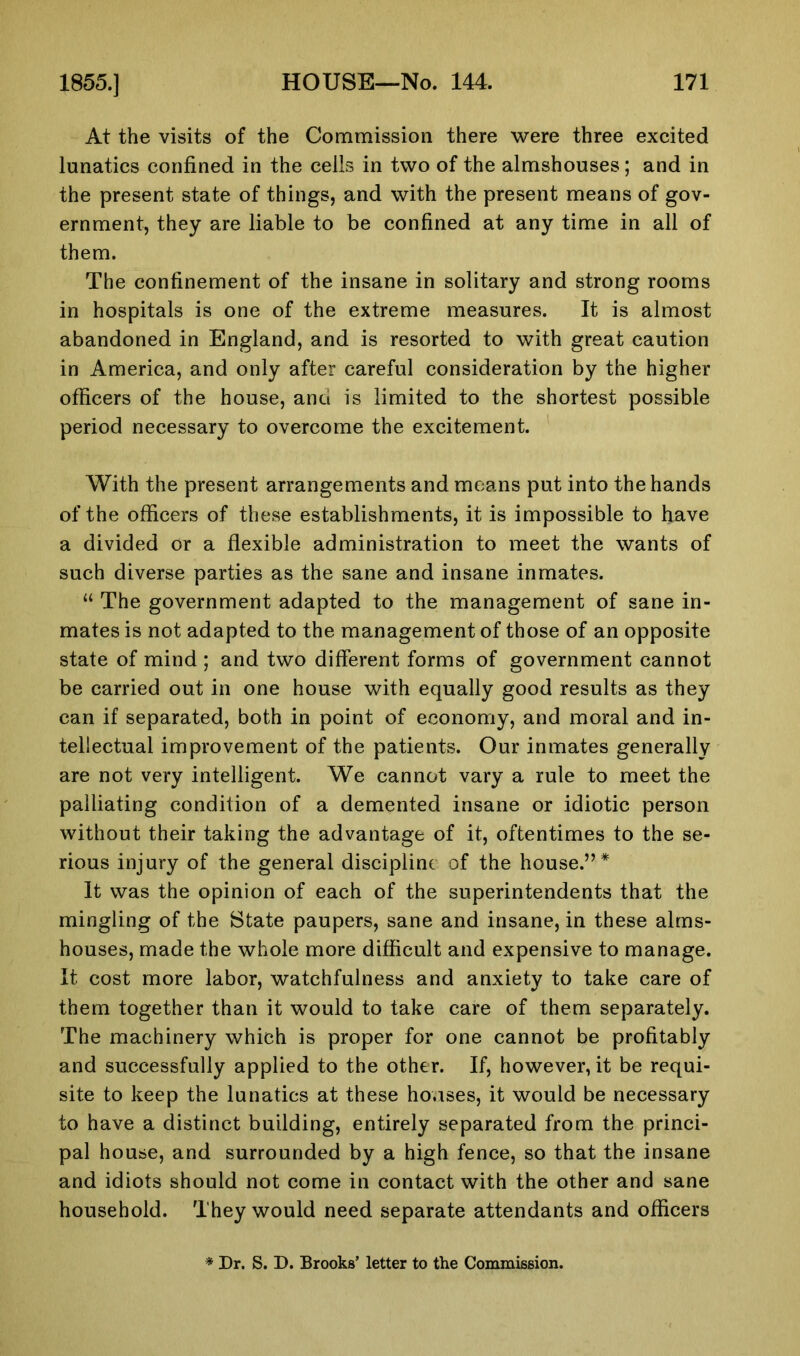 At the visits of the Commission there were three excited lunatics confined in the cells in two of the almshouses; and in the present state of things, and with the present means of gov- ernment, they are liable to be confined at any time in all of them. The confinement of the insane in solitary and strong rooms in hospitals is one of the extreme measures. It is almost abandoned in England, and is resorted to with great caution in America, and only after careful consideration by the higher officers of the house, ana is limited to the shortest possible period necessary to overcome the excitement. With the present arrangements and means put into the hands of the officers of these establishments, it is impossible to have a divided or a flexible administration to meet the wants of such diverse parties as the sane and insane inmates. “ The government adapted to the management of sane in- mates is not adapted to the management of those of an opposite state of mind ; and two different forms of government cannot be carried out in one house with equally good results as they can if separated, both in point of economy, and moral and in- tellectual improvement of the patients. Our inmates generally are not very intelligent. We cannot vary a rule to meet the palliating condition of a demented insane or idiotic person without their taking the advantage of it, oftentimes to the se- rious injury of the general discipline of the house.”* It was the opinion of each of the superintendents that the mingling of the State paupers, sane and insane, in these alms- houses, made the whole more difficult and expensive to manage. It cost more labor, watchfulness and anxiety to take care of them together than it would to take care of them separately. The machinery which is proper for one cannot be profitably and successfully applied to the other. If, however, it be requi- site to keep the lunatics at these houses, it would be necessary to have a distinct building, entirely separated from the princi- pal house, and surrounded by a high fence, so that the insane and idiots should not come in contact with the other and sane household. They would need separate attendants and officers