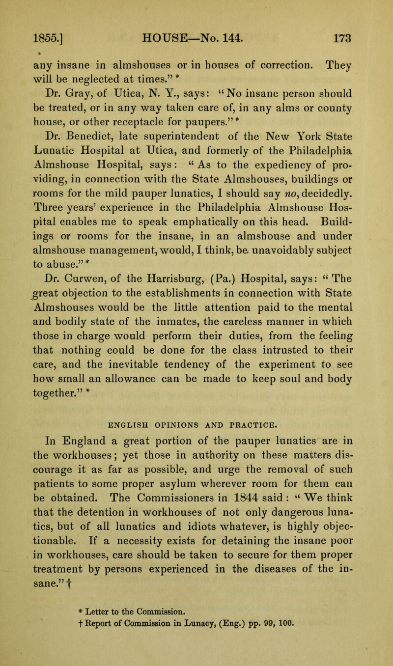 any insane in almshouses or in houses of correction. They will be neglected at times.” * Dr. Gray, of Utica, N. Y., says: “No insane person should be treated, or in any way taken care of, in any alms or county house, or other receptacle for paupers.”* Dr. Benedict, late superintendent of the New York State Lunatic Hospital at Utica, and formerly of the Philadelphia Almshouse Hospital, says: “ As to the expediency of pro- viding, in connection with the State Almshouses, buildings or rooms for the mild pauper lunatics, I should say wo, decidedly. Three years’ experience in the Philadelphia Almshouse Hos- pital enables me to speak emphatically on this head. Build- ings or rooms for the insane, in an almshouse and under almshouse management, would, I think, be unavoidably subject to abuse.”* Dr. Curwen, of the Harrisburg, (Pa.) Hospital, says: “The great objection to the establishments in connection with State Almshouses would be the little attention paid to the mental and bodily state of the inmates, the careless manner in which those in charge would perform their duties, from the feeling that nothing could be done for the class intrusted to their care, and the inevitable tendency of the experiment to see how small an allowance can be made to keep soul and body together.” * ENGLISH OPINIONS AND PRACTICE. In England a great portion of the pauper lunatics are in the workhouses; yet those in authority on these matters dis- courage it as far as possible, and urge the removal of such patients to some proper asylum wherever room for them can be obtained. The Commissioners in 1844 said : “ We think that the detention in workhouses of not only dangerous luna- tics, but of all lunatics and idiots whatever, is highly objec- tionable. If a necessity exists for detaining the insane poor in workhouses, care should be taken to secure for them proper treatment by persons experienced in the diseases of the in- sane.” f * Letter to the Commission. t Report of Commission in Lunacy, (Eng.) pp. 99, 100.