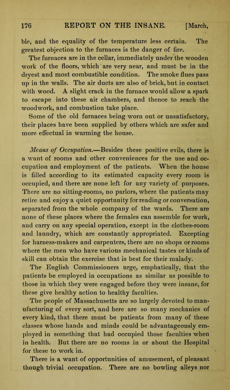ble, and the equality of the temperature less certain. The greatest objection to the furnaces is the danger of fire. The furnaces are in the cellar, immediately under the wooden work of the floors, which are very near, and must be in the dryest and most combustible condition. The smoke flues pass up in the walls. The air ducts are also of brick, but in contact with wood. A slight crack in the furnace would allow a spark to escape into these air chambers, and thence to reach the woodwork, and combustion take place. Some of the old furnaces being worn out or unsatisfactory, their places have been supplied by others which are safer and more effectual in warming the house. Means of Occupation.—Besides these positive evils, there is a want of rooms and other conveniences for the use and oc- cupation and employment of the patients. When the house is filled according to its estimated capacity every room is occupied, and there are none left for any variety of purposes. There are no sitting-rooms, no parlors, where the patients may retire and enjoy a quiet opportunity for reading or conversation, separated from the whole company of the wards. There are none of these places where the females can assemble for work, and carry on any special operation, except in the clothes-room and laundry, which are constantly appropriated. Excepting for harness-makers and carpenters, there are no shops or rooms where the men who have various mechanical tastes or kinds of skill can obtain the exercise that is best for their malady. The English Commissioners urge, emphatically, that the patients be employed in occupations as similar as possible to those in which they were engaged before they were insane, for these give healthy action to healthy faculties. The people of Massachusetts are so largely devoted to man- ufacturing of every sort, and here are so many mechanics of every kind, that there must be patients from many of these classes whose hands and minds could be advantageously em- ployed in something that had occupied those faculties when in health. But there are no rooms in or about the Hospital for these to work in. There is a want of opportunities of amusement, of pleasant though trivial occupation. There are no bowling alleys nor