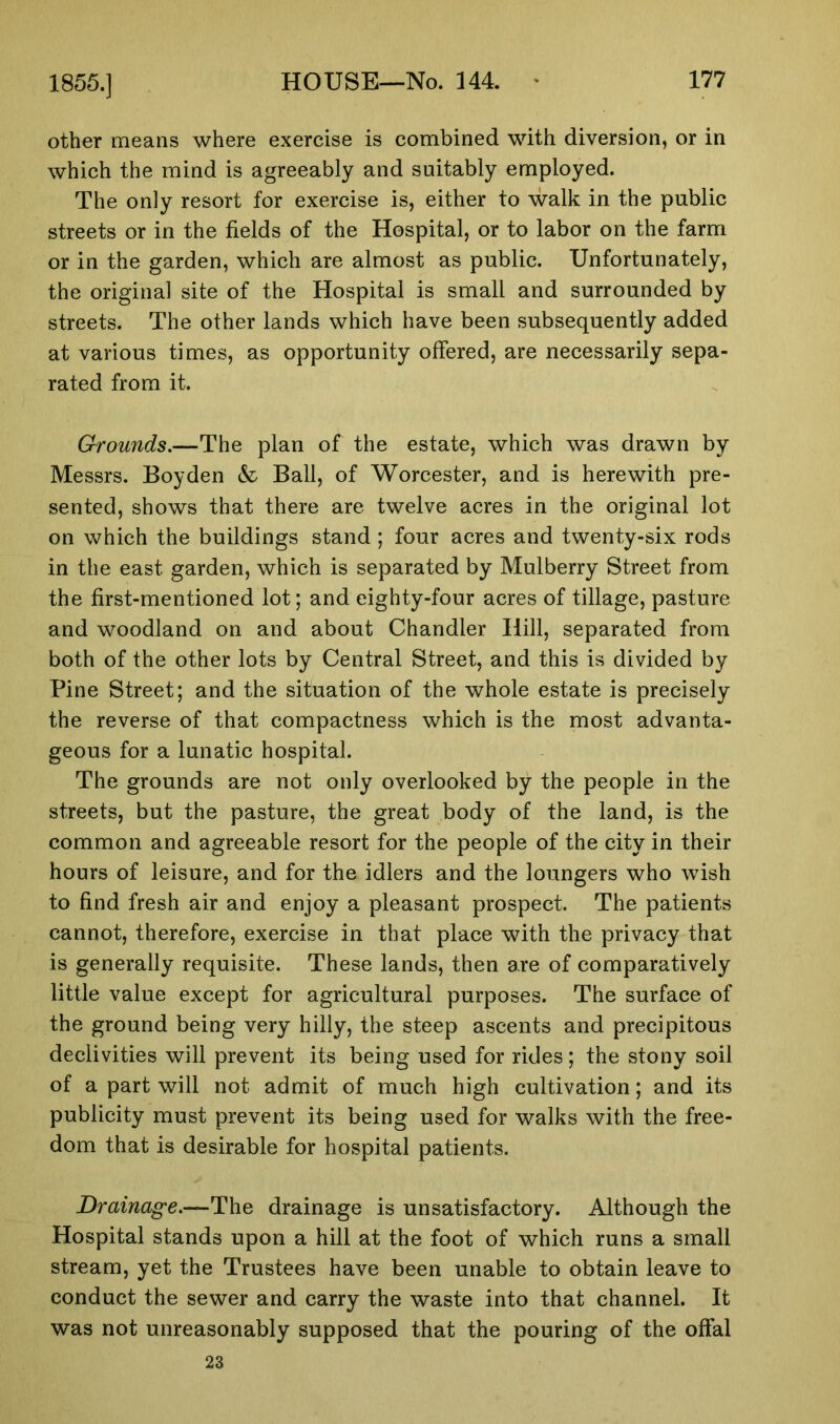 1855.] other means where exercise is combined with diversion, or in which the mind is agreeably and suitably employed. The only resort for exercise is, either to walk in the public streets or in the fields of the Hospital, or to labor on the farm or in the garden, which are almost as public. Unfortunately, the original site of the Hospital is small and surrounded by streets. The other lands which have been subsequently added at various times, as opportunity offered, are necessarily sepa- rated from it. Grounds.—The plan of the estate, which was drawn by Messrs. Boyden & Ball, of Worcester, and is herewith pre- sented, shows that there are twelve acres in the original lot on which the buildings stand ; four acres and twenty-six rods in the east garden, which is separated by Mulberry Street from the first-mentioned lot; and eighty-four acres of tillage, pasture and woodland on and about Chandler Hill, separated from both of the other lots by Central Street, and this is divided by Pine Street; and the situation of the whole estate is precisely the reverse of that compactness which is the most advanta- geous for a lunatic hospital. The grounds are not only overlooked by the people in the streets, but the pasture, the great body of the land, is the common and agreeable resort for the people of the city in their hours of leisure, and for the idlers and the loungers who wish to find fresh air and enjoy a pleasant prospect. The patients cannot, therefore, exercise in that place with the privacy that is generally requisite. These lands, then are of comparatively little value except for agricultural purposes. The surface of the ground being very hilly, the steep ascents and precipitous declivities will prevent its being used for rides; the stony soil of a part will not admit of much high cultivation; and its publicity must prevent its being used for walks with the free- dom that is desirable for hospital patients. Drainage.—The drainage is unsatisfactory. Although the Hospital stands upon a hill at the foot of which runs a small stream, yet the Trustees have been unable to obtain leave to conduct the sewer and carry the waste into that channel. It was not unreasonably supposed that the pouring of the offal 23