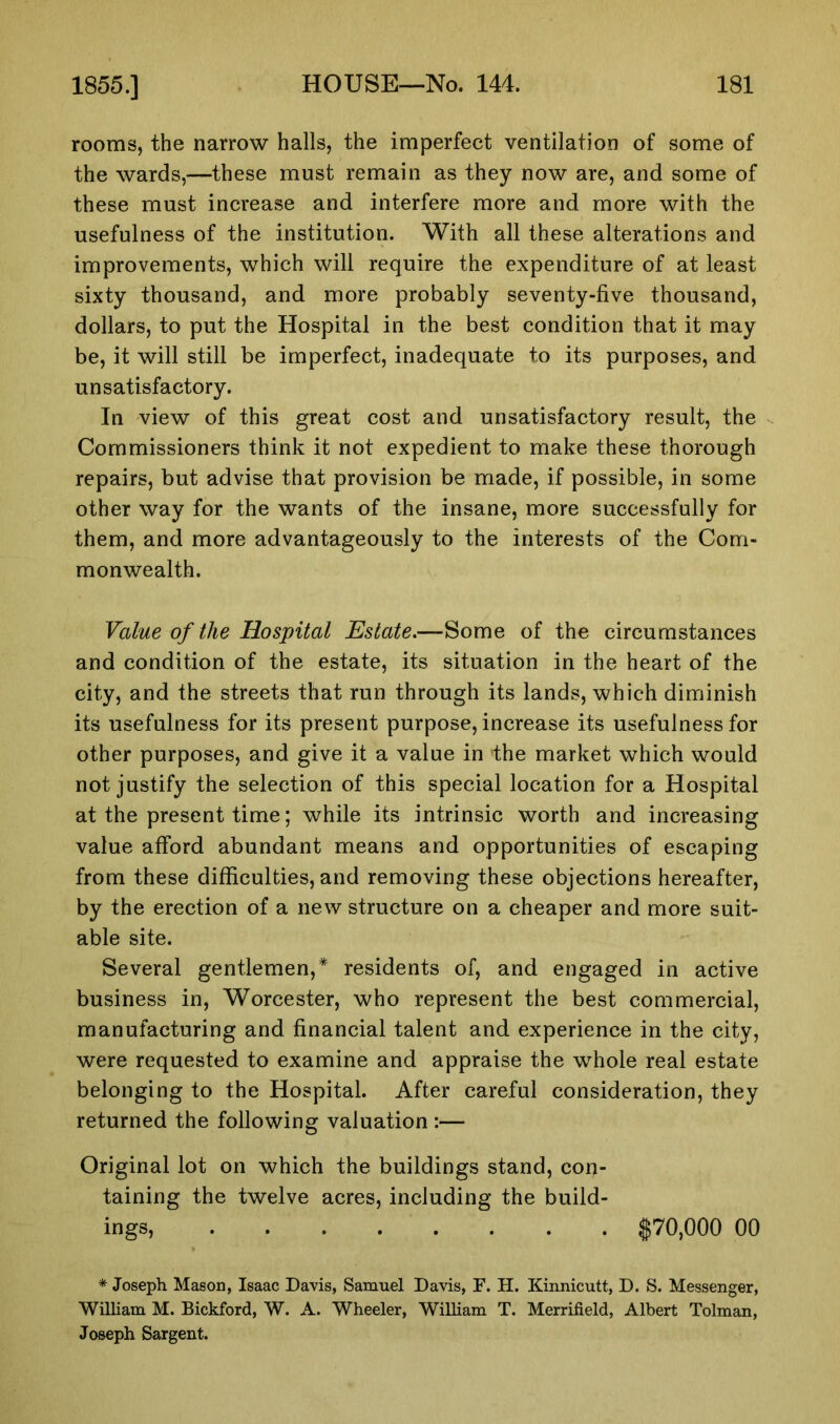 rooms, the narrow halls, the imperfect ventilation of some of the wards,—these must remain as they now are, and some of these must increase and interfere more and more with the usefulness of the institution. With all these alterations and improvements, which will require the expenditure of at least sixty thousand, and more probably seventy-five thousand, dollars, to put the Hospital in the best condition that it may be, it will still be imperfect, inadequate to its purposes, and unsatisfactory. In view of this great cost and unsatisfactory result, the Commissioners think it not expedient to make these thorough repairs, but advise that provision be made, if possible, in some other way for the wants of the insane, more successfully for them, and more advantageously to the interests of the Com- monwealth. Value of the Hospital Estate.—Some of the circumstances and condition of the estate, its situation in the heart of the city, and the streets that run through its lands, which diminish its usefulness for its present purpose, increase its usefulness for other purposes, and give it a value in the market which would not justify the selection of this special location for a Hospital at the present time; while its intrinsic worth and increasing value afford abundant means and opportunities of escaping from these difficulties, and removing these objections hereafter, by the erection of a new structure on a cheaper and more suit- able site. Several gentlemen,* residents of, and engaged in active business in, Worcester, who represent the best commercial, manufacturing and financial talent and experience in the city, were requested to examine and appraise the whole real estate belonging to the Hospital. After careful consideration, they returned the following valuation :— Original lot on which the buildings stand, con- taining the twelve acres, including the build- ings, $70,000 00 * Joseph Mason, Isaac Davis, Samuel Davis, F. H. Kinnicutt, D. S. Messenger, William M. Bickford, W. A. Wheeler, William T. Merrifield, Albert Tolman, Joseph Sargent.
