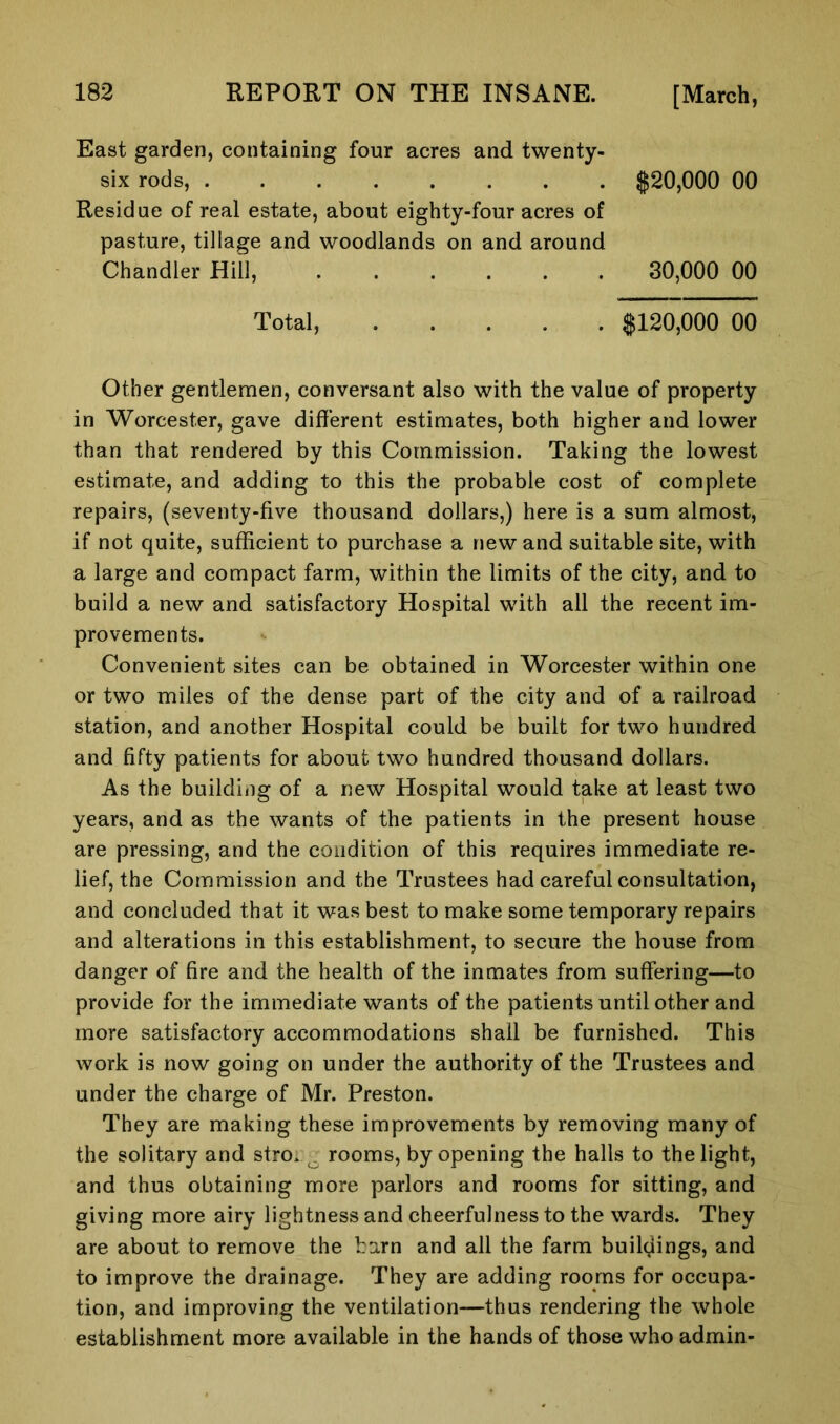 East garden, containing four acres and twenty- six rods, $20,000 00 Residue of real estate, about eighty-four acres of pasture, tillage and woodlands on and around Chandler Hill, 30,000 00 Total, $120,000 00 Other gentlemen, conversant also with the value of property in Worcester, gave different estimates, both higher and lower than that rendered by this Commission. Taking the lowest estimate, and adding to this the probable cost of complete repairs, (seventy-five thousand dollars,) here is a sum almost, if not quite, sufficient to purchase a new and suitable site, with a large and compact farm, within the limits of the city, and to build a new and satisfactory Hospital with all the recent im- provements. Convenient sites can be obtained in Worcester within one or two miles of the dense part of the city and of a railroad station, and another Hospital could be built for two hundred and fifty patients for about two hundred thousand dollars. As the building of a new Hospital would take at least two years, and as the wants of the patients in the present house are pressing, and the condition of this requires immediate re- lief, the Commission and the Trustees had careful consultation, and concluded that it was best to make some temporary repairs and alterations in this establishment, to secure the house from danger of fire and the health of the inmates from suffering—to provide for the immediate wants of the patients until other and more satisfactory accommodations shall be furnished. This work is now going on under the authority of the Trustees and under the charge of Mr. Preston. They are making these improvements by removing many of the solitary and stro.... rooms, by opening the halls to the light, and thus obtaining more parlors and rooms for sitting, and giving more airy lightness and cheerfulness to the wards. They are about to remove the barn and all the farm buildings, and to improve the drainage. They are adding rooms for occupa- tion, and improving the ventilation—thus rendering the whole establishment more available in the hands of those who admin-