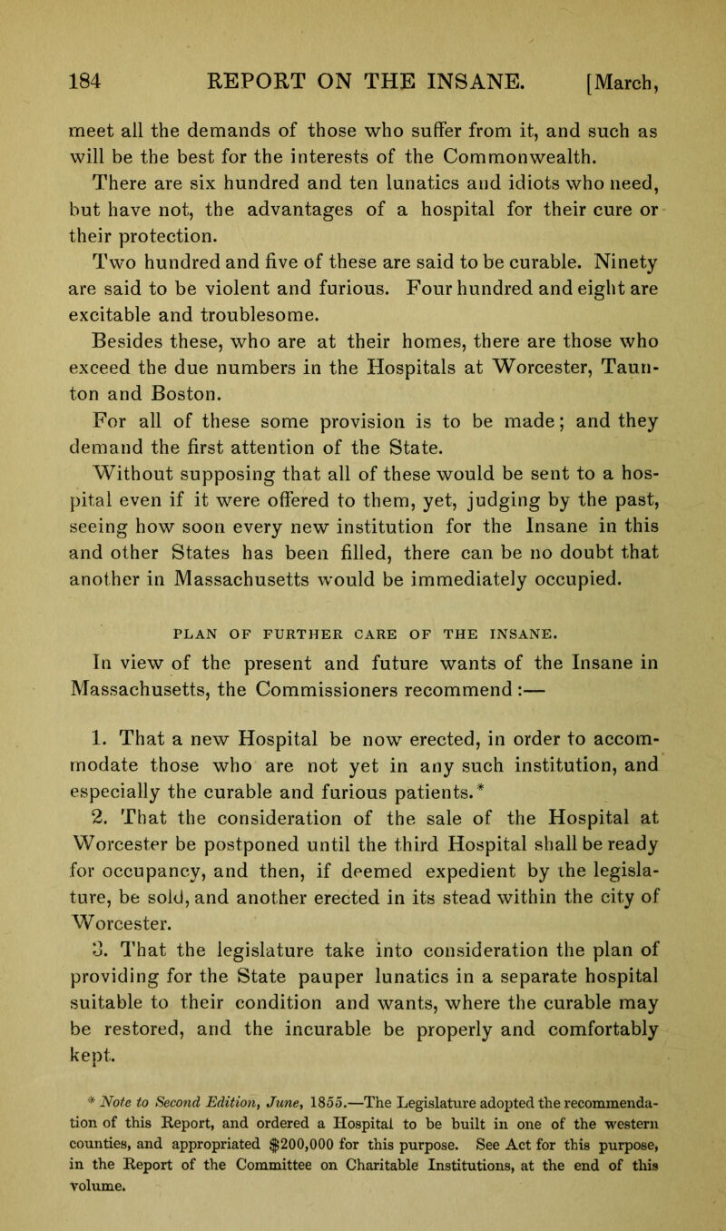 meet all the demands of those who suffer from it, and such as will be the best for the interests of the Commonwealth. There are six hundred and ten lunatics and idiots who need, but have not, the advantages of a hospital for their cure or their protection. Two hundred and five of these are said to be curable. Ninety are said to be violent and furious. Four hundred and eight are excitable and troublesome. Besides these, who are at their homes, there are those who exceed the due numbers in the Hospitals at Worcester, Taun- ton and Boston. For all of these some provision is to be made; and they demand the first attention of the State. Without supposing that all of these would be sent to a hos- pital even if it were offered to them, yet, judging by the past, seeing how soon every new institution for the Insane in this and other States has been filled, there can be no doubt that another in Massachusetts would be immediately occupied. PLAN OF FURTHER CARE OF THE INSANE. In view of the present and future wants of the Insane in Massachusetts, the Commissioners recommend :— 1. That a new Hospital be now erected, in order to accom- modate those who are not yet in any such institution, and especially the curable and furious patients.* 2. That the consideration of the sale of the Hospital at Worcester be postponed until the third Hospital shall be ready for occupancy, and then, if deemed expedient by the legisla- ture, be sold, and another erected in its stead within the city of Worcester. o. That the legislature take into consideration the plan of providing for the State pauper lunatics in a separate hospital suitable to their condition and wants, where the curable may be restored, and the incurable be properly and comfortably kept. * Note to Second Edition, June, 1855.—The Legislature adopted the recommenda- tion of this Report, and ordered a Hospital to be built in one of the western counties, and appropriated $200,000 for this purpose. See Act for this purpose, in the Report of the Committee on Charitable Institutions, at the end of this Volume.