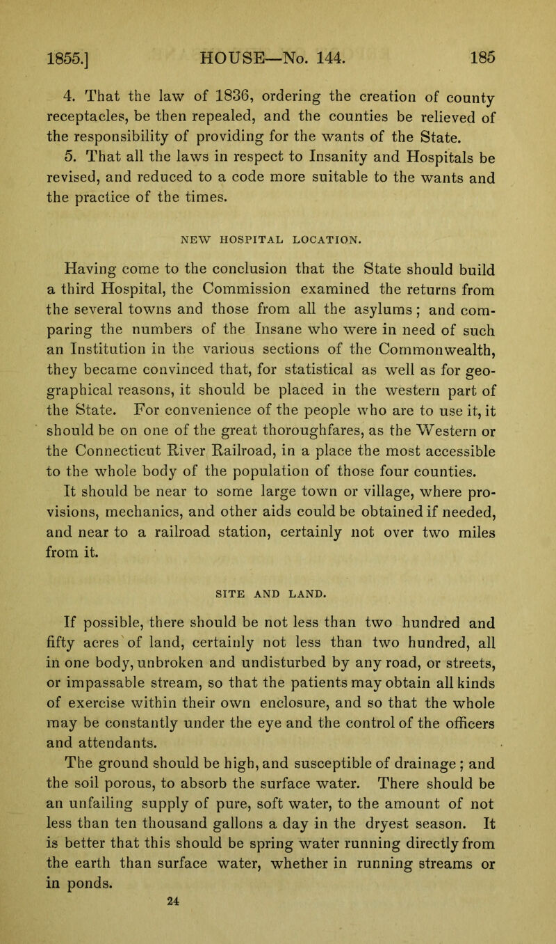 4. That the law of 1836, ordering the creation of county receptacles, be then repealed, and the counties be relieved of the responsibility of providing for the wants of the State. 5. That all the laws in respect to Insanity and Hospitals be revised, and reduced to a code more suitable to the wants and the practice of the times. NEW HOSPITAL LOCATION. Having come to the conclusion that the State should build a third Hospital, the Commission examined the returns from the several towns and those from all the asylums; and com- paring the numbers of the Insane who were in need of such an Institution in the various sections of the Commonwealth, they became convinced that, for statistical as well as for geo- graphical reasons, it should be placed in the western part of the State. For convenience of the people who are to use it, it should be on one of the great thoroughfares, as the Western or the Connecticut River Railroad, in a place the most accessible to the whole body of the population of those four counties. It should be near to some large town or village, where pro- visions, mechanics, and other aids could be obtained if needed, and near to a railroad station, certainly not over two miles from it. SITE AND LAND. If possible, there should be not less than two hundred and fifty acres'of land, certainly not less than two hundred, all in one body,unbroken and undisturbed by anyroad, or streets, or impassable stream, so that the patients may obtain all kinds of exercise within their own enclosure, and so that the whole may be constantly under the eye and the control of the officers and attendants. The ground should be high, and susceptible of drainage ; and the soil porous, to absorb the surface water. There should be an unfailing supply of pure, soft water, to the amount of not less than ten thousand gallons a day in the dryest season. It is better that this should be spring water running directly from the earth than surface water, whether in running streams or in ponds. 24