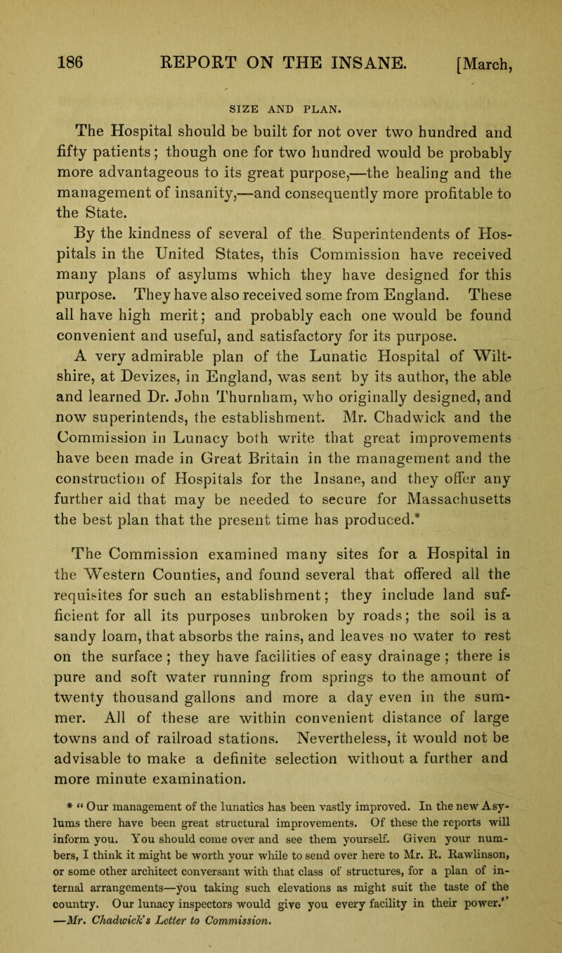 SIZE AND PLAN. The Hospital should be built for not over two hundred and fifty patients; though one for two hundred would be probably more advantageous to its great purpose,—the healing and the management of insanity,—and consequently more profitable to the State. By the kindness of several of the Superintendents of Hos- pitals in the United States, this Commission have received many plans of asylums which they have designed for this purpose. They have also received some from England. These all have high merit; and probably each one would be found convenient and useful, and satisfactory for its purpose. A very admirable plan of the Lunatic Hospital of Wilt- shire, at Devizes, in England, was sent by its author, the able and learned Dr. John Thurnham, who originally designed, and now superintends, the establishment. Mr. Chadwick and the Commission in Lunacy both write that great improvements have been made in Great Britain in the management and the construction of Hospitals for the Insane, and they offer any further aid that may be needed to secure for Massachusetts the best plan that the present time has produced.* The Commission examined many sites for a Hospital in the Western Counties, and found several that offered all the requisites for such an establishment; they include land suf- ficient for all its purposes unbroken by roads; the soil is a sandy loam, that absorbs the rains, and leaves no water to rest on the surface ; they have facilities of easy drainage ; there is pure and soft water running from springs to the amount of twenty thousand gallons and more a day even in the sum- mer. All of these are within convenient distance of large towns and of railroad stations. Nevertheless, it would not be advisable to make a definite selection without a further and more minute examination. * “Our management of the lunatics has been vastly improved. In the new Asy- lums there have been great structural improvements. Of these the reports will inform you. You should come over and see them yourself. Given your num- bers, I think it might be worth your while to send over here to Mr. R. Rawlinson, or some other architect conversant with that class of structures, for a plan of in- ternal arrangements—you taking such elevations as might suit the taste of the country. Our lunacy inspectors would give you every facility in their power.'' —Mr. Chadwick’s Letter to Commission.