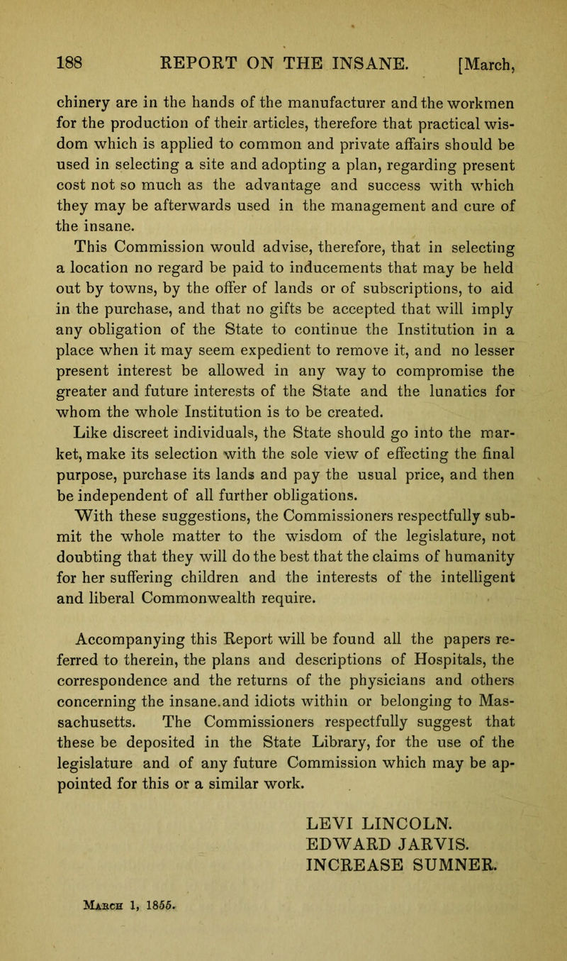 chinery are in the hands of the manufacturer and the workmen for the production of their articles, therefore that practical wis- dom which is applied to common and private affairs should be used in selecting a site and adopting a plan, regarding present cost not so much as the advantage and success with which they may be afterwards used in the management and cure of the insane. This Commission would advise, therefore, that in selecting a location no regard be paid to inducements that may be held out by towns, by the offer of lands or of subscriptions, to aid in the purchase, and that no gifts be accepted that will imply any obligation of the State to continue the Institution in a place when it may seem expedient to remove it, and no lesser present interest be allowed in any way to compromise the greater and future interests of the State and the lunatics for whom the whole Institution is to be created. Like discreet individuals, the State should go into the mar- ket, make its selection with the sole view of effecting the final purpose, purchase its lands and pay the usual price, and then be independent of all further obligations. With these suggestions, the Commissioners respectfully sub- mit the whole matter to the wisdom of the legislature, not doubting that they will do the best that the claims of humanity for her suffering children and the interests of the intelligent and liberal Commonwealth require. Accompanying this Report will be found all the papers re- ferred to therein, the plans and descriptions of Hospitals, the correspondence and the returns of the physicians and others concerning the insane.and idiots within or belonging to Mas- sachusetts. The Commissioners respectfully suggest that these be deposited in the State Library, for the use of the legislature and of any future Commission which may be ap- pointed for this or a similar work. March 1, 1855. LEVI LINCOLN. EDWARD JARVIS. INCREASE SUMNER.