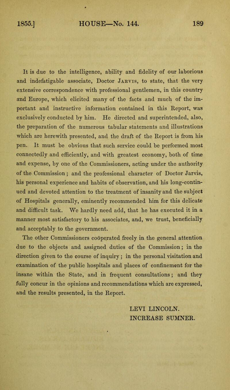 It is due to the intelligence, ability and fidelity of our laborious and indefatigable associate, Doctor Jarvis, to state, that the very extensive correspondence with professional gentlemen, in this country and Europe, which elicited many of the facts and much of the im- portant and instructive information contained in this Report, was exclusively conducted by him. He directed and superintended, also, the preparation of the numerous tabular statements and illustrations which are herewith presented, and the draft of the Report is from his pen. It must be obvious that such service could be performed most connectedly and efficiently, and with greatest economy, both of time and expense, by one of the Commissioners, acting under the authority of the Commission; and the professional character of Doctor Jarvis, his personal experience and habits of observation, and his long-contin- ued and devoted attention to the treatment of insanity and the subject of Hospitals generally, eminently recommended him for this delicate and difficult task. We hardly need add, that he has executed it in a manner most satisfactory to his associates, and, we trust, beneficially and acceptably to the government. The other Commissioners cooperated freely in the general attention due to the objects and assigned duties of the Commission; in the direction given to the course of inquiry; in the personal visitation and examination of the public hospitals and places of confinement for the insane within the State, and in frequent consultations; and they fully concur in the opinions and recommendations which are expressed, and the results presented, in the Report. LEVI LINCOLN.