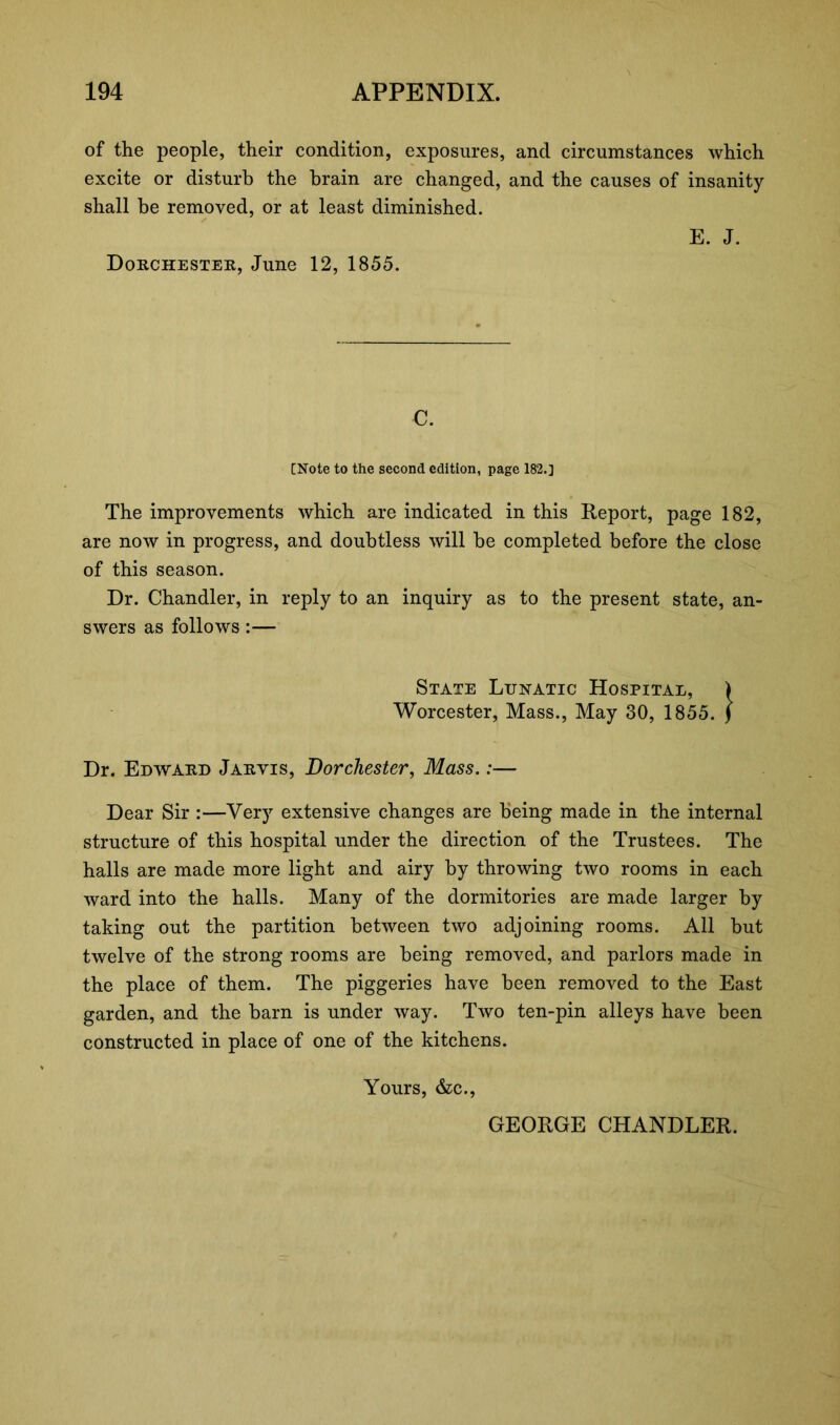 of the people, their condition, exposures, and circumstances which excite or disturb the brain are changed, and the causes of insanity shall be removed, or at least diminished. E. J. Dorchester, June 12, 1855. C. [Note to the second edition, page 182.] The improvements which are indicated in this Report, page 182, are now in progress, and doubtless will be completed before the close of this season. Dr. Chandler, in reply to an inquiry as to the present state, an- swers as follows:— State Lunatic Hospital, > Worcester, Mass., May 30, 1855. J Dr. Edward Jarvis, Dorchester, Mass.:— Dear Sir :—Very extensive changes are being made in the internal structure of this hospital under the direction of the Trustees. The halls are made more light and airy by throwing two rooms in each ward into the halls. Many of the dormitories are made larger by taking out the partition between two adjoining rooms. All but twelve of the strong rooms are being removed, and parlors made in the place of them. The piggeries have been removed to the East garden, and the barn is under way. Two ten-pin alleys have been constructed in place of one of the kitchens. Yours, &c., GEORGE CHANDLER.