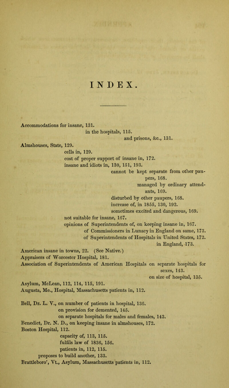 INDEX Accommodations for insane, 131. in the hospitals, 115. and prisons, &c., 131. Almshouses, State, 129. cells in, 129. cost of proper support of insane in, 172. insane and idiots in, 130, 151, 193. cannot be kept separate from other pau- pers, 168. managed by ordinary attend- ants, 169. disturbed by other paupers, 168. increase of, in 1855, 130, 192. sometimes excited and dangerous, 169. not suitable for insane, 167. opinions of Superintendents of, on keeping insane in, 167. of Commissioners in Lunacy in England on same, 173. of Superintendents of Hospitals in United States, 172. in England, 173. American insane in towns, 22. (See Native.) Appraisers of Worcester Hospital, 181. Association of Superintendents of American Hospitals on separate hospitals for sexes, 143. on size of hospital, 135. Asylum, McLean, 112, 114, 115, 191. Augusta, Me., Hospital, Massachusetts patients in, 112. Bell, Dr. L. V., on number of patients in hospital, 136. on provision for demented, 145. on separate hospitals for males and females, 143. Benedict, Dr. N. D., on keeping insane in almshouses, 172. Boston Hospital, 112. capacity of, 113, 115. fulfils law of 1836, 156. patients in, 112, 115. proposes to build another, 133. Brattleboro’, Vt., Asylum, Massachusetts patients in, 112.