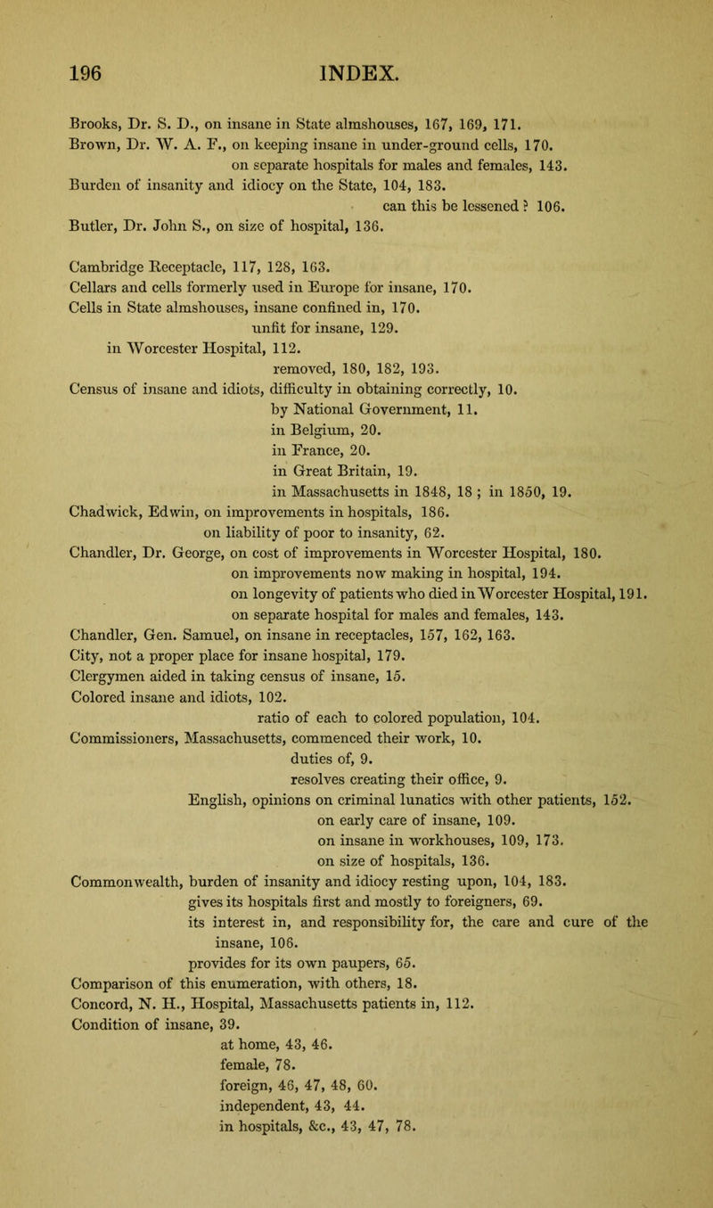 Brooks, Dr. S. D., on insane in State almshouses, 167, 169, 171. Brown, Dr. W. A. F., on keeping insane in under-ground cells, 170. on separate hospitals for males and females, 143. Burden of insanity and idiocy on the State, 104, 183. can this be lessened ? 106. Butler, Dr. John S., on size of hospital, 136. Cambridge Receptacle, 117, 128, 163. Cellars and cells formerly used in Europe for insane, 170. Cells in State almshouses, insane confined in, 170. unfit for insane, 129. in Worcester Hospital, 112. removed, 180, 182, 193. Census of insane and idiots, difficulty in obtaining correctly, 10. by National Government, 11. in Belgium, 20. in France, 20. in Great Britain, 19. in Massachusetts in 1848, 18 ; in 1850, 19. Chadwick, Edwin, on improvements in hospitals, 186. on liability of poor to insanity, 62. Chandler, Dr. George, on cost of improvements in Worcester Hospital, 180. on improvements now making in hospital, 194. on longevity of patients who died in Worcester Hospital, 191. on separate hospital for males and females, 143. Chandler, Gen. Samuel, on insane in receptacles, 157, 162, 163. City, not a proper place for insane hospital, 179. Clergymen aided in taking census of insane, 15. Colored insane and idiots, 102. ratio of each to colored population, 104. Commissioners, Massachusetts, commenced their work, 10. duties of, 9. resolves creating their office, 9. English, opinions on criminal lunatics with other patients, 152. on early care of insane, 109. on insane in workhouses, 109, 173. on size of hospitals, 136. Commonwealth, burden of insanity and idiocy resting upon, 104, 183. gives its hospitals first and mostly to foreigners, 69. its interest in, and responsibility for, the care and cure of the insane, 108. provides for its own paupers, 65. Comparison of this enumeration, with others, 18. Concord, N. H., Hospital, Massachusetts patients in, 112. Condition of insane, 39. at home, 43, 46. female, 78. foreign, 46, 47, 48, 60. independent, 43, 44. in hospitals, &c., 43, 47, 78.