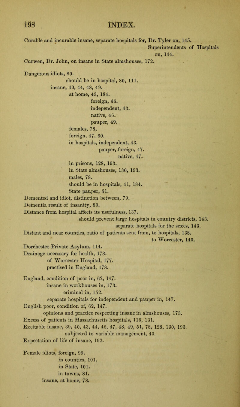 Curable and incurable insane, separate hospitals for, Dr. Tyler on, 145. Superintendents of Hospitals on, 144. Curwen, Dr. John, on insane in State almshouses, 172. Dangerous idiots, 80. should be in hospital, 80, 111. insane, 40, 44, 48, 49. at home, 43, 184. foreign, 46. independent, 43. native, 46. pauper, 49. females, 78, ■ foreign, 47, 60. in hospitals, independent, 43. pauper, foreign, 47. native, 47. in prisons, 128, 193. in State almshouses, 130, 193. males, 78. should be in hospitals, 41, 184. State pauper, 51. Demented and idiot, distinction between, 79. Dementia result of insanity, 80. Distance from hospital affects its usefulness, 137. should prevent large hospitals in country districts, 143. separate hospitals for the sexes, 143. Distant and near counties, ratio of patients sent from, to hospitals, 138. to Worcester, 140. Dorchester Private Asylum, 114. Drainage necessary for health, 178. of Worcester Hospital, 177. practised in England, 178. England, condition of poor in, 62, 147. insane in workhouses in, 173. criminal in, 152. separate hospitals for independent and pauper in, 147. English poor, condition of, 62, 147. opinions and practice respecting insane in almshouses, 173. Excess of patients in Massachusetts hospitals, 115, 131. Excitable insane, 39, 40, 43, 44, 46, 47, 48, 49, 51, 78, 128, 130, 193. subjected to variable management, 40. Expectation of life of insane, 192. Eemale idiots, foreign, 99. in counties, 101. in State, 101. in towns, 81. insane, at home, 78*