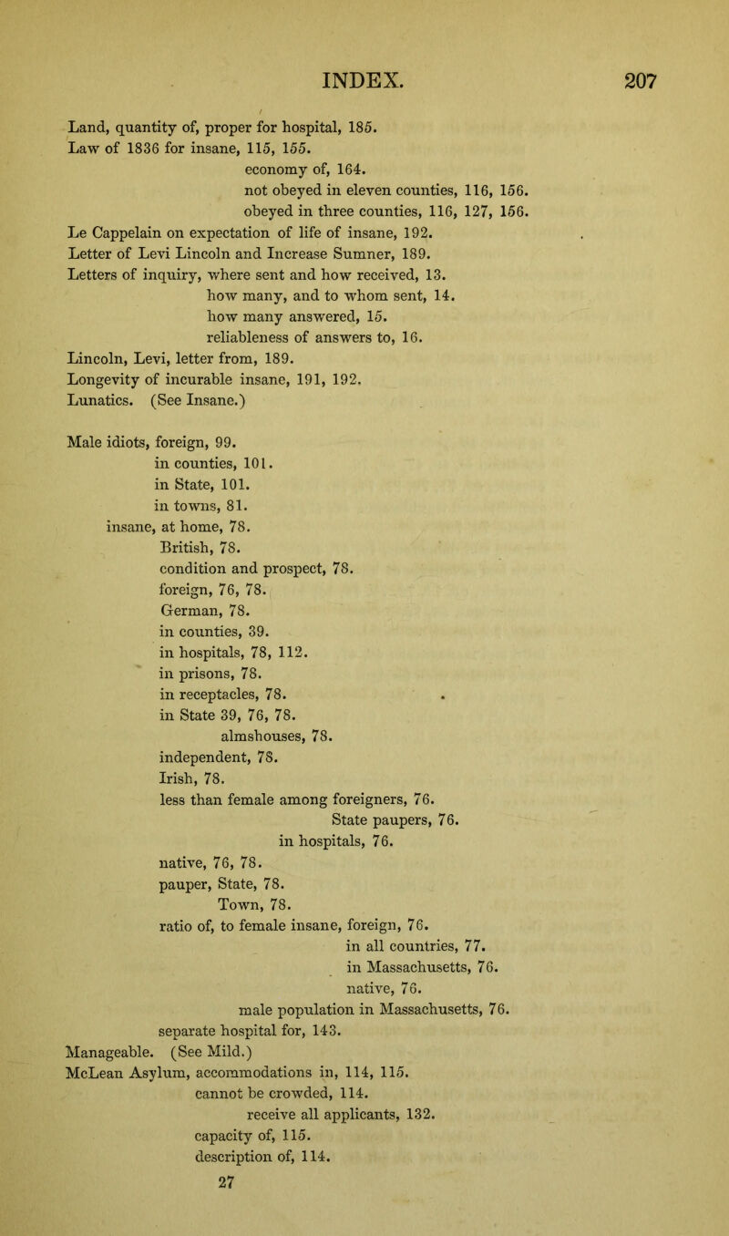 Land, quantity of, proper for hospital, 185. Law of 1836 for insane, 115, 155. economy of, 164. not obeyed in eleven counties, 116, 156. obeyed in three counties, 116, 127, 156. Le Cappelain on expectation of life of insane, 192. Letter of Levi Lincoln and Increase Sumner, 189. Letters of inquiry, where sent and how received, 13. how many, and to whom sent, 14. how many answered, 15. reliableness of answers to, 16. Lincoln, Levi, letter from, 189. Longevity of incurable insane, 191, 192, Lunatics. (See Insane.) Male idiots, foreign, 99. in counties, 101. in State, 101. in towns, 81. insane, at home, 78. British, 78. condition and prospect, 78. foreign, 76, 78. German, 78. in counties, 39. in hospitals, 78, 112. in prisons, 78. in receptacles, 78. in State 39, 76, 78. almshouses, 78. independent, 78. Irish, 78. less than female among foreigners, 76. State paupers, 76. in hospitals, 76. native, 76, 78. pauper, State, 78. Town, 78. ratio of, to female insane, foreign, 76. in all countries, 77. in Massachusetts, 76. native, 76. male population in Massachusetts, 76. separate hospital for, 143. Manageable. (See Mild.) McLean Asylum, accommodations in, 114, 115. cannot be crowded, 114. receive all applicants, 132. capacity of, 115. description of, 114. 27